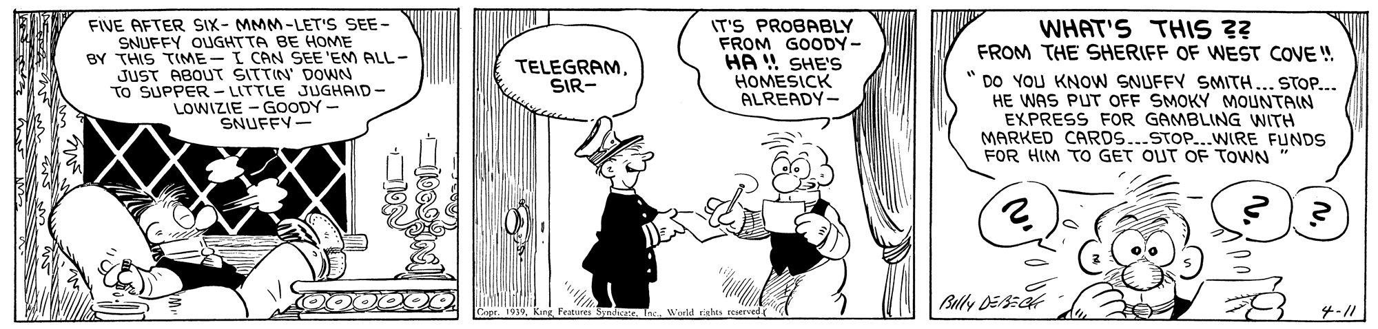 Art OCR: FIVE AFTER SIX- MMM-LET'S SEE- SNUFFY OUGHTTA BE HOME BY THIS TIME-I CAN SEE 'EM ALL - JUST ABOUT SITTIN' DOWN TO SUPPER- LITTLE JUGHAID- LOWIZIE - GOODY - SNUFFY- IT'S PROBABLY FROM GOODY- HA ! SHE'S HOMESICK ALREADY- WHAT'S THIS ?? FROM THE SHERIFF OF WEST COVE !. " DO YOU KNOW SNUFFY SMITH... STOP... HE WAS PUT OFF SMOKY MOUNTAIN EXPRESS FOR GAMBLING WITH MARKED CARDS...STOP...WIRE FUNDS FOR HIM TO GET OUT OF TOWN TELEGRAMSIR- Blly DEECk 1939. Features Snda Wurld tichts reserved 4-// FIVE AFTER SIX- MMM-LET'S SEE- SNUFFY OUGHTTA BE HOME BY THIS TIME-I CAN SEE 'EM ALL - JUST ABOUT SITTIN' DOWN TO SUPPER- LITTLE JUGHAID- LOWIZIE - GOODY - SNUFFY- IT'S PROBABLY FROM GOODY- HA ! SHE'S HOMESICK ALREADY- WHAT'S THIS ?? FROM THE SHERIFF OF WEST COVE !. " DO YOU KNOW SNUFFY SMITH... STOP... HE WAS PUT OFF SMOKY MOUNTAIN EXPRESS FOR GAMBLING WITH MARKED CARDS...STOP...WIRE FUNDS FOR HIM TO GET OUT OF TOWN TELEGRAMSIR- Blly DEECk 1939. Features Snda Wurld tichts reserved 4-//