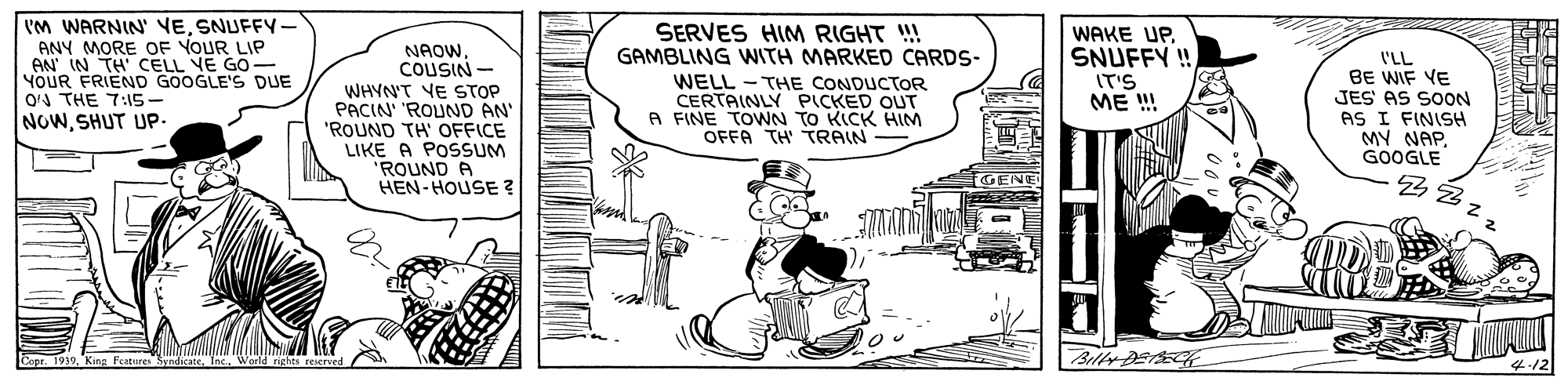 Drawing OCR: Vm WARNIN' VESNUFFY- ANY MORE OF YOUR LIP AN IN TH' CELL VE GO- YOUR FRIEND GOOGLE'S DUE O'A THE 7:15- NOWSHUT UP. SERVES HIM RIGHT !! GAMBLING WITH MARKED CARDS- WELL - THE CONDUCTOR CERTAINLY PICKED OUT A FINE TOWNN TO KICK HIM OFFA TH' TRAIN - WAKE UPSNUFFY !! IT'S ME ! NAOW. COUSIN - WHYN'T VE STOP PACIN' 'ROUND AN' "ROUND TH' OFFICE LIKE A POSSUM 'ROUND A HEN-HOUSE ? I'LL BE WIF VE JES AS SOON AS I FINISH MY NAPGOOGLE ?? GENE Copr. 1939Inc. World rights reser Billr Der Vm WARNIN' VESNUFFY- ANY MORE OF YOUR LIP AN IN TH' CELL VE GO- YOUR FRIEND GOOGLE'S DUE O'A THE 7:15- NOWSHUT UP. SERVES HIM RIGHT !! GAMBLING WITH MARKED CARDS- WELL - THE CONDUCTOR CERTAINLY PICKED OUT A FINE TOWNN TO KICK HIM OFFA TH' TRAIN - WAKE UPSNUFFY !! IT'S ME ! NAOW. COUSIN - WHYN'T VE STOP PACIN' 'ROUND AN' "ROUND TH' OFFICE LIKE A POSSUM 'ROUND A HEN-HOUSE ? I'LL BE WIF VE JES AS SOON AS I FINISH MY NAPGOOGLE ?? GENE Copr. 1939King Fcatures SyndicaceInc. World rights reser Billr Der