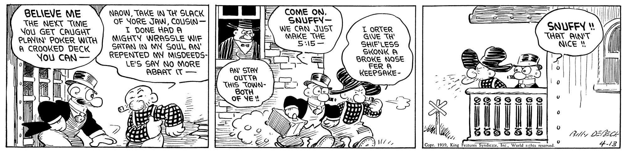 Font OCR: COME ON. SNUFFY- BELIEVE ME THE NEXT TIME You GET CAUGHT PLAYIN' POKER WITH A CROOKED DECK YOU CAN NAOWTAKE IN TH SLACK OF YORE JAWNCOUSIN- I DONE HAD A MIGHTY WRASSLE WIF SATAN IN MY SOUL AN' REPENTED MY MISDEEDS- LE'S SAY NO MORE ABAAT IT - SNUFFY ! THAT AIN'T NICE ! I ORTER GIVE TH SHIF'LESS SKONK A BROKE NOSE FER A KEEPSAKE- WE CAN JUST MAKE THE 5:15- AN' STAY OUTTA THIS TOWN- BOTH OF VE ! Copr. 1939Tae. World rghts reservw 4-13 COME ON. SNUFFY- BELIEVE ME THE NEXT TIME You GET CAUGHT PLAYIN' POKER WITH A CROOKED DECK YOU CAN NAOWTAKE IN TH SLACK OF YORE JAWNCOUSIN- I DONE HAD A MIGHTY WRASSLE WIF SATAN IN MY SOUL AN' REPENTED MY MISDEEDS- LE'S SAY NO MORE ABAAT IT - SNUFFY ! THAT AIN'T NICE ! I ORTER GIVE TH SHIF'LESS SKONK A BROKE NOSE FER A KEEPSAKE- WE CAN JUST MAKE THE 5:15- AN' STAY OUTTA THIS TOWN- BOTH OF VE ! Copr. 1939King Fratur SyndirateTae. World rghts reservw 4-13