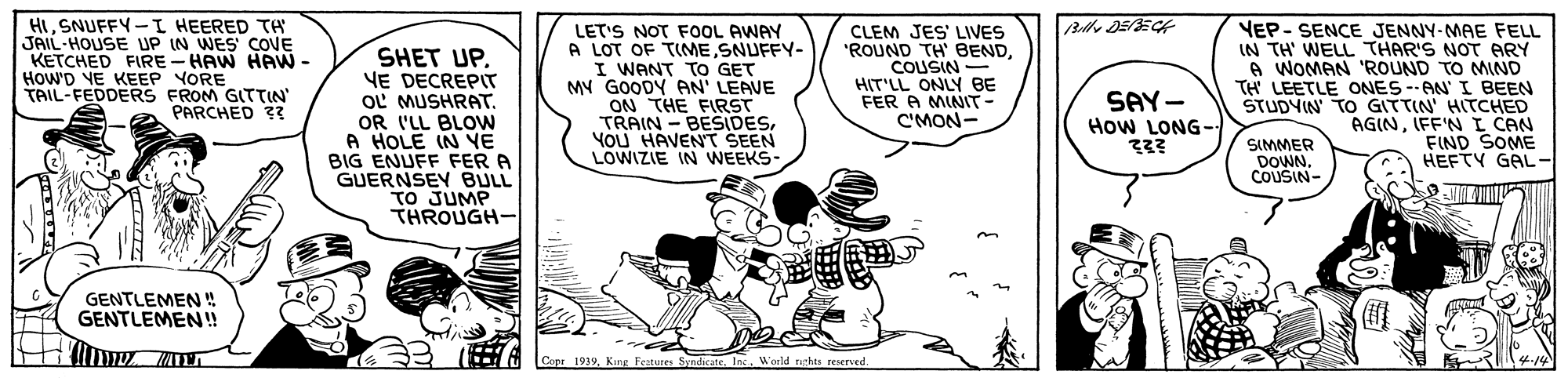 Rectangle OCR: HISNUFFY-I HEERED TA JAIL-HOUSE UP IN WES COVE KETCHED FIRE - HAW HAW - HowD VE KEEP YORE TAIL-FEDDERS FROM GTTIN SHET UPVE DECREPIT OL MUSHRAT. OR I'LL BLOW A HOLE IN YE BIG ENUFF FER A GUERNSEY BULL TO JUMP THROUGH- LET'S NOT FOOL AWAY A LOT OF TINME SNUFFY- I WANT TO GET MV GOODY AN' LEAVE T CLEM JES' LIVES "ROUND TH BENDCOUSIN - HIT'LL ONLY BE FER A MINT- C'MON- VEP- SENCE JENNY-MAE FELL IN TH' WELL THAR'S NOT ARY A WOMAN 'ROUND TO MIND TH' LEETLE ONES --AN' I BEEN STUDYIN' TO GITTIN' HITCHED AGINIFF'N I CAN FIND SOME HEFTY GAL- ON THE FIRST TRAIN - BESIDESYOU HAVENT SEEN LOWIZIE IN WEEKS- SAY- How LONG- PARCHED 3 SIMMER DOWNCOUSIN- GENTLEMEN ! GENTLEMEN! Capr 1919Inc. World raghts reserved. HISNUFFY-I HEERED TA JAIL-HOUSE UP IN WES COVE KETCHED FIRE - HAW HAW - HowD VE KEEP YORE TAIL-FEDDERS FROM GTTIN SHET UPVE DECREPIT OL MUSHRAT. OR I'LL BLOW A HOLE IN YE BIG ENUFF FER A GUERNSEY BULL TO JUMP THROUGH- LET'S NOT FOOL AWAY A LOT OF TINME SNUFFY- I WANT TO GET MV GOODY AN' LEAVE T CLEM JES' LIVES "ROUND TH BENDCOUSIN - HIT'LL ONLY BE FER A MINT- C'MON- VEP- SENCE JENNY-MAE FELL IN TH' WELL THAR'S NOT ARY A WOMAN 'ROUND TO MIND TH' LEETLE ONES --AN' I BEEN STUDYIN' TO GITTIN' HITCHED AGINIFF'N I CAN FIND SOME HEFTY GAL- ON THE FIRST TRAIN - BESIDESYOU HAVENT SEEN LOWIZIE IN WEEKS- SAY- How LONG- PARCHED 3 SIMMER DOWNCOUSIN- GENTLEMEN ! GENTLEMEN! Capr 1919King Feztures SyndicateInc. World raghts reserved.