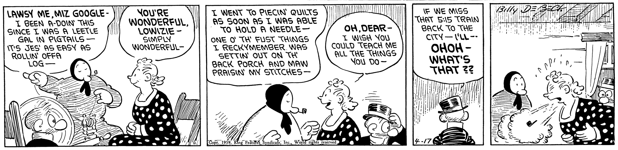 Sharing OCR: Billy DE B LAWSY MEMIZ GOOGLE - I BEEN A-DOIN THIS SINCE I WAS A LEETLE GAL IN PIGTAILS IT'S JES' AS EASY AS ROLLIN OFFA LOG- YOU'RE WONDERFULLOWIZIE SIMPLY WONDERFUL- I WENT TO PIECIN QUILTS AS SOON ASI WAS ABLE TO HOLD A NEEDLE- ONE O' TH' FUST THINGS I RECKYMEMBER. WAS SETTIN' OUT ON TH BACK PORCH AND MAW PRAISIN MY STITCHES- OHDEAR- I WISH YOU COULD TEACH ME ALL THE THINGS YoU DO- IF WE MISS THAT 5:15 TRAIN BACK TO THE CITY-I'LL -. ???? - WHAT'S THAT ?? Copr. 1919KingANSndicateT 4-176 Billy DE B LAWSY MEMIZ GOOGLE - I BEEN A-DOIN THIS SINCE I WAS A LEETLE GAL IN PIGTAILS IT'S JES' AS EASY AS ROLLIN OFFA LOG- YOU'RE WONDERFULLOWIZIE SIMPLY WONDERFUL- I WENT TO PIECIN QUILTS AS SOON ASI WAS ABLE TO HOLD A NEEDLE- ONE O' TH' FUST THINGS I RECKYMEMBER. WAS SETTIN' OUT ON TH BACK PORCH AND MAW PRAISIN MY STITCHES- OHDEAR- I WISH YOU COULD TEACH ME ALL THE THINGS YoU DO- IF WE MISS THAT 5:15 TRAIN BACK TO THE CITY-I'LL -. ???? - WHAT'S THAT ?? Copr. 1919KingANSndicateT 4-176