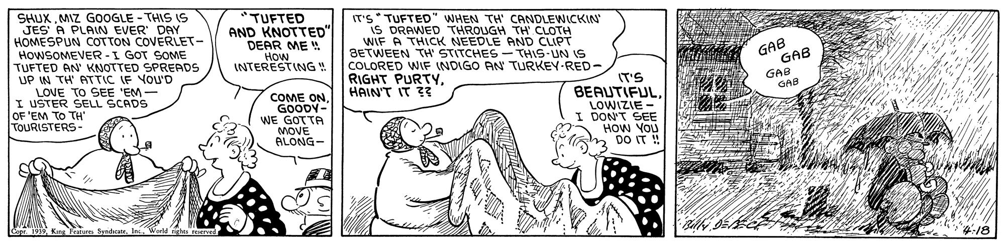 Rectangle OCR: SHUXMIZ GOOGLE - THIS IS JES' A PLAIN EVER DAY HOMESPUN COTTON COVERLET- HOWSOMEVER -I GOT SOME TUFTED AN' KNOTTED SPREADS UP IN TH' ATTIC IF YOU'D TUFTED AND KNOTTED" DEAR ME ! How INTERESTING ! IT'S* TUFTED" WHEN TH' CANDLEWICKIN' is DRAWED THROUGH TH CLOTH WIF A THICK NEEDLE AND CLIPT 3ETWEEN TH' STITCHES - THIS-UN IS COLORED WIF INDIGO AN TURKEY-RED- RIGHT PURTYHAIN'T IT ?? GAB GAB GAB GAB LOVE TO SEE 'EM- I USTER SELL SCADS OF 'EM TO TH' TOURISTERS- COME ON. GOODY- WE GOTTA MOVE ALONG- IT'S BEAUTIFULLOWIZIE I DON'T SEE HOW YOU DO IT! 4:18 SHUXMIZ GOOGLE - THIS IS JES' A PLAIN EVER DAY HOMESPUN COTTON COVERLET- HOWSOMEVER -I GOT SOME TUFTED AN' KNOTTED SPREADS UP IN TH' ATTIC IF YOU'D TUFTED AND KNOTTED" DEAR ME ! How INTERESTING ! IT'S* TUFTED" WHEN TH' CANDLEWICKIN' is DRAWED THROUGH TH CLOTH WIF A THICK NEEDLE AND CLIPT 3ETWEEN TH' STITCHES - THIS-UN IS COLORED WIF INDIGO AN TURKEY-RED- RIGHT PURTYHAIN'T IT ?? GAB GAB GAB GAB LOVE TO SEE 'EM- I USTER SELL SCADS OF 'EM TO TH' TOURISTERS- COME ON. GOODY- WE GOTTA MOVE ALONG- IT'S BEAUTIFULLOWIZIE I DON'T SEE HOW YOU DO IT! 4:18