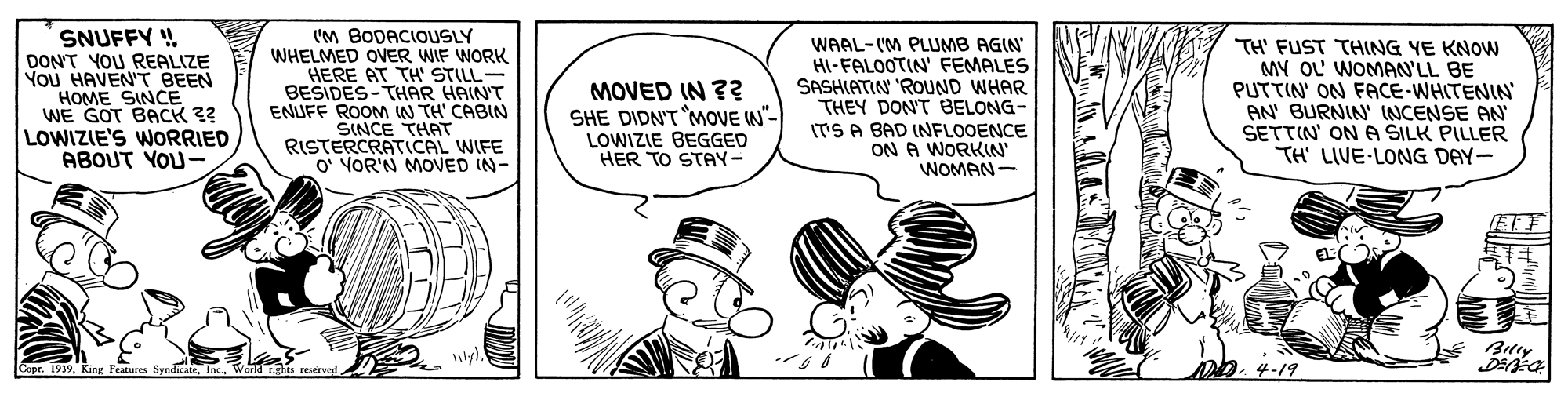 Organism OCR: SNUFFY DON'T YOU REALIZE YOu HAVEN'T BEEN HOME SINCE WE GOT BACK 3? LOWIZIE'S WORRIED ABOUT YOU- (M BODACIOUSLY WHELMED OVER WIF WORK HERE AT TH' STILL- BESIDES-THAR HAIN'T ENUFF ROOM W TH' CABIN SINCE THAT RISTERCRATICAL WIFE O' VOR'N MOVED IN- MOVED IN ?? SHE DIDN'T MOVE W"- LOWIZIE BEGGED HER TO STAY- WAAL-(M PLUMB AGIN HI-FALOOTIN' FEMALES SASHIATIN 'ROUND WHAR THEY DON'T BELONG- IT'S A BAD INFLOOENCE ON A WORKIN' WOMAN- TH' FUST THING YE KNOWN MY OL WOMANN'LL BE PUTTIN' ON FACE-WHITENIN AN' BURNIN' INCENSE AN SETTIN' ON A SILK PILLER TH' LIVE-LONG DAY- ETY D.4-19 SNUFFY DON'T YOU REALIZE YOu HAVEN'T BEEN HOME SINCE WE GOT BACK 3? LOWIZIE'S WORRIED ABOUT YOU- (M BODACIOUSLY WHELMED OVER WIF WORK HERE AT TH' STILL- BESIDES-THAR HAIN'T ENUFF ROOM W TH' CABIN SINCE THAT RISTERCRATICAL WIFE O' VOR'N MOVED IN- MOVED IN ?? SHE DIDN'T MOVE W"- LOWIZIE BEGGED HER TO STAY- WAAL-(M PLUMB AGIN HI-FALOOTIN' FEMALES SASHIATIN 'ROUND WHAR THEY DON'T BELONG- IT'S A BAD INFLOOENCE ON A WORKIN' WOMAN- TH' FUST THING YE KNOWN MY OL WOMANN'LL BE PUTTIN' ON FACE-WHITENIN AN' BURNIN' INCENSE AN SETTIN' ON A SILK PILLER TH' LIVE-LONG DAY- ETY D.4-19