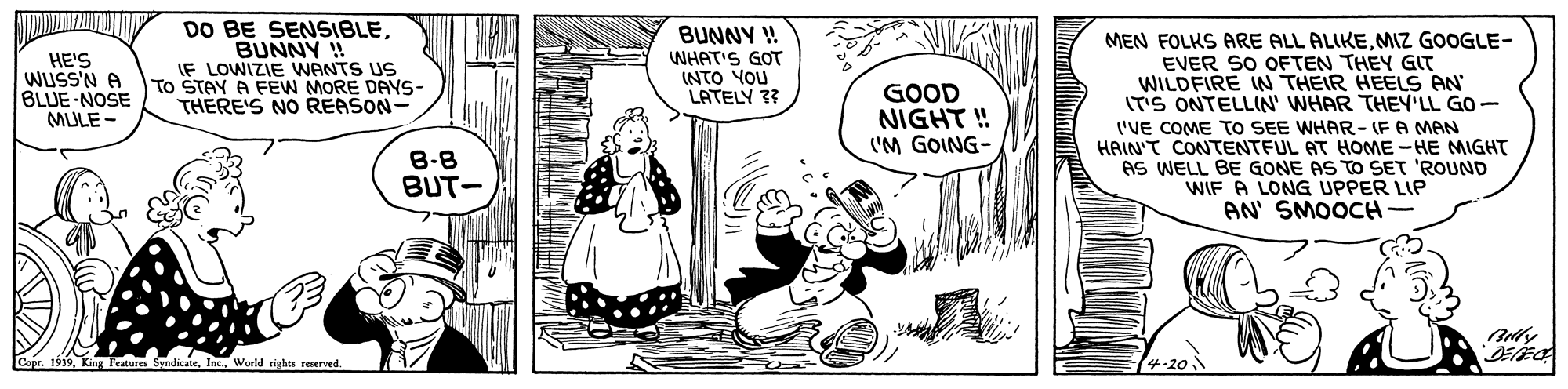 Art OCR: DO BE SENSIBLEBUNNY ! IF LOWIZIE WANTS US To STAY A FEW MORE DAYS- THERE'S NO REASON- BUNNY ! MEN FOLKS ARE ALL ALIKEMIZ GOOGLE- EVER SO OFTEN THEY GIT WILDFIRE IN THEIR HEELS AN ITS ONTELLIN' WHAR THEY'LL GO- 'VE COME TO SEE WHAR- (FA MAN HAIN'T CONTENTFUL AT HOME-HE MIGHT AS WELL BE GONE AS TO SET 'ROUND WIF A LONG UPPER LIP AN' SMOOCH- HE'S WUSS'N A BLUE-NOSE MULE - WHAT'S GOT INTO YOU LATELY 3? 8-B BUT- Aly King Featuren SyndicateWorld righes reserved. 4-20 DO BE SENSIBLEBUNNY ! IF LOWIZIE WANTS US To STAY A FEW MORE DAYS- THERE'S NO REASON- BUNNY ! MEN FOLKS ARE ALL ALIKEMIZ GOOGLE- EVER SO OFTEN THEY GIT WILDFIRE IN THEIR HEELS AN ITS ONTELLIN' WHAR THEY'LL GO- 'VE COME TO SEE WHAR- (FA MAN HAIN'T CONTENTFUL AT HOME-HE MIGHT AS WELL BE GONE AS TO SET 'ROUND WIF A LONG UPPER LIP AN' SMOOCH- HE'S WUSS'N A BLUE-NOSE MULE - WHAT'S GOT INTO YOU LATELY 3? 8-B BUT- Aly King Featuren SyndicateWorld righes reserved. 4-20