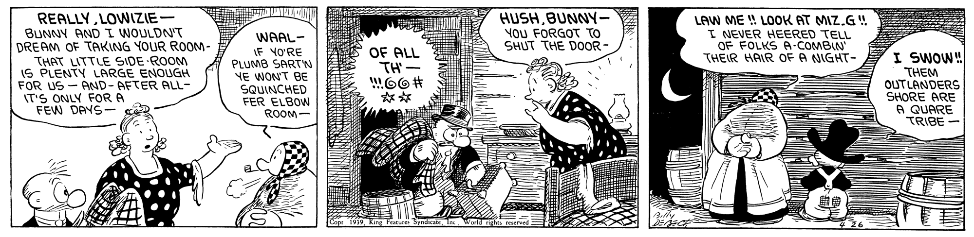 Drawing OCR: REALLYLOWIZIE BUNNY AND I WOULDN'T DREAM OF TAKING YOUR ROOM- HUSHBUNNY- YOU FORGOT TO SHUT THE D0OR- LAW ME ! LOOK AT MIZ.G! I NEVER HEERED TELL OF FOLKS A-COMBIN THEIR HAIR OF A NIGHT- WAAL- IF YO?RE OF ALL TH'- THAT LITTLE SIDE ROOM IS PLENTY LARGE ENOUGH FOR US - AND- AFTER ALL- IT'S ONLY FOR A FEW DAYS- PLUMB SART'N YE WON'T BE SQUINCHED FER ELBOW I SWOW! THEM OUTLANDERS SHORE ARE A QUARE TRIBE ROOM- REALLYLOWIZIE BUNNY AND I WOULDN'T DREAM OF TAKING YOUR ROOM- HUSHBUNNY- YOU FORGOT TO SHUT THE D0OR- LAW ME ! LOOK AT MIZ.G! I NEVER HEERED TELL OF FOLKS A-COMBIN THEIR HAIR OF A NIGHT- WAAL- IF YO?RE OF ALL TH'- THAT LITTLE SIDE ROOM IS PLENTY LARGE ENOUGH FOR US - AND- AFTER ALL- IT'S ONLY FOR A FEW DAYS- PLUMB SART'N YE WON'T BE SQUINCHED FER ELBOW I SWOW! THEM OUTLANDERS SHORE ARE A QUARE TRIBE ROOM-