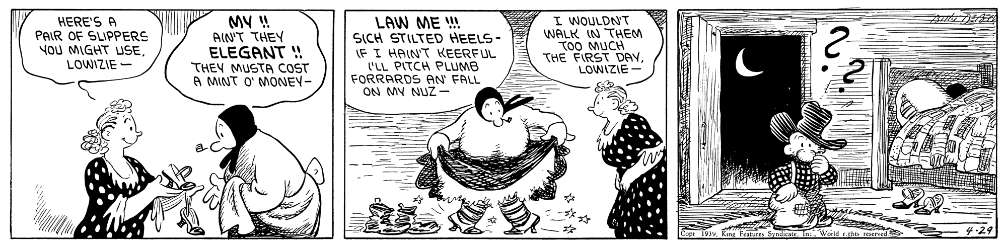 Illustration OCR: HERE'S A PAIR OF SLIPPERS You MIGHT USELOWIZIE- MV ! AIN'T THEY ELEGANT ! THEY MUSTA COST A MINT O' MONEY- LAW ME ! SICH STILTED HEELS- IF I HAIN'T KEERFUL 'LL PITCH PLUMB FORRARDS AN FALL ON MY NUZ- I WOULDNT WALK IN THEM TOO MUCH THE FIRST DAvLOWIZIE Copr 1939 King Features SyndicateInc. Woele 4:29 HERE'S A PAIR OF SLIPPERS You MIGHT USELOWIZIE- MV ! AIN'T THEY ELEGANT ! THEY MUSTA COST A MINT O' MONEY- LAW ME ! SICH STILTED HEELS- IF I HAIN'T KEERFUL 'LL PITCH PLUMB FORRARDS AN FALL ON MY NUZ- I WOULDNT WALK IN THEM TOO MUCH THE FIRST DAvLOWIZIE Copr 1939 King Features SyndicateInc. Woele 4:29