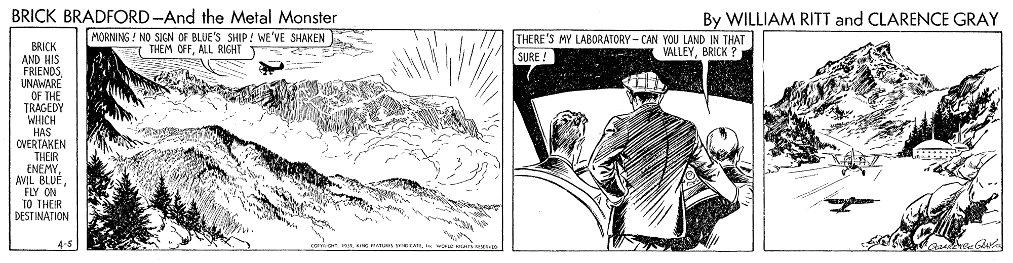 Drawing OCR: BRICK BRADFORD-And the Metal Monster By WILLIAM RITT and CLARENCE GRAY MORNING ! NO SIGN OF BLUE'S SHIP! WE'VE SHAKEN 7 THEM OFFALL RIGHT T THERE'S MY LABORATORY- CAN YOU LAND IN THAT SURE ! BRICK AND HIS FRIENDSUNAWARE OF THE TRAGEDY WHICH HAS OVERTAKEN THEIR ENEMY AVIL BLUEBRICK ? FLY ON TO THEIR DEST INATION 4-5 coICHT. IIL KING HHATURIS NDCATL WOLE s MEVED BRICK BRADFORD-And the Metal Monster By WILLIAM RITT and CLARENCE GRAY MORNING ! NO SIGN OF BLUE'S SHIP! WE'VE SHAKEN 7 THEM OFFALL RIGHT T THERE'S MY LABORATORY- CAN YOU LAND IN THAT SURE ! BRICK AND HIS FRIENDSUNAWARE OF THE TRAGEDY WHICH HAS OVERTAKEN THEIR ENEMY AVIL BLUEBRICK ? FLY ON TO THEIR DEST INATION 4-5 coICHT. IIL KING HHATURIS NDCATL WOLE s MEVED