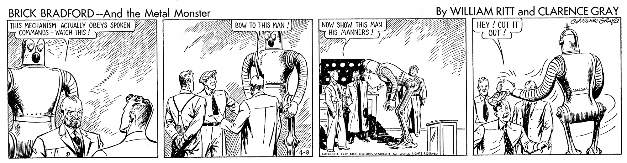 Parallel OCR: By WILLIAM RITT and CLARENCE GRAY HEY ! CUT IT OUT ! BRICK BRADFORD-And the Metal Monster THIS MECHANISM ACTUALLY OBEYS SPOKEN COMMANDS - WATCH THIS ! NOW SHOW THIS MAN 7 HIS MANNERS! BOW TO THIS MAN ! By WILLIAM RITT and CLARENCE GRAY HEY ! CUT IT OUT ! BRICK BRADFORD-And the Metal Monster THIS MECHANISM ACTUALLY OBEYS SPOKEN COMMANDS - WATCH THIS ! NOW SHOW THIS MAN 7 HIS MANNERS! BOW TO THIS MAN !