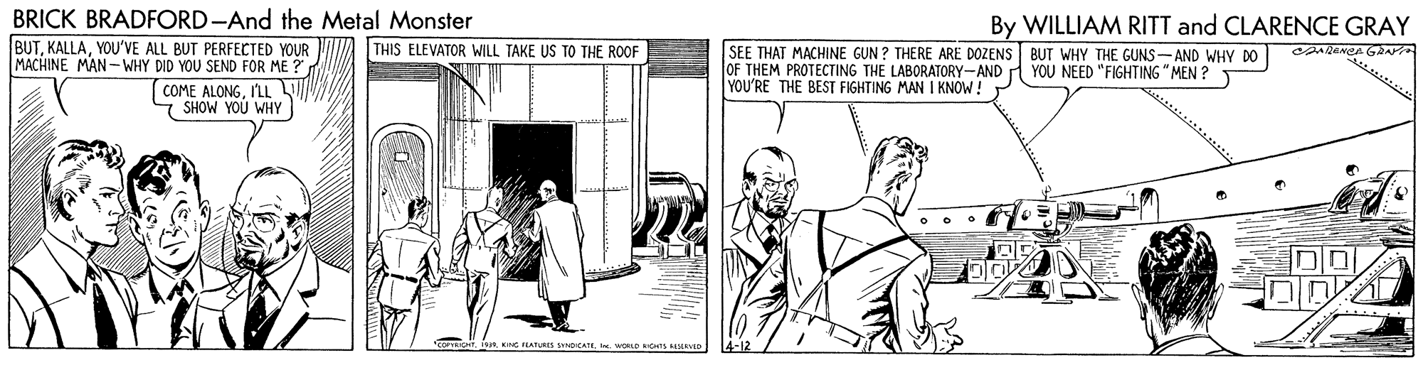 Illustration OCR: BRICK BRADFORD-And the Metal Monster By WILLIAM RITT and CLARENCE GRAY BUTYOU'VE ALL BUT PERFECTED YOUR MACHINE MAN -WHY DID YOU SEND FOR ME ? THIS ELEVATOR WILL TAKE US TO THE ROOF SEE THAT MACHINE GUN ? THERE ARE DOZENS BUT WHY THE GUNS-AND WHY DO OF THEM PROTECTING THE LABORATORY-AND YOU NEED "FIGHTING " MEN ? YOU'RE THE BEST FIGHTING MAN I KNOW! COME ALONGI'LL 7 SHOW YOU WHY KE EATURI NDICATEI. WORLD RICHTS MEVED 4-12 BRICK BRADFORD-And the Metal Monster By WILLIAM RITT and CLARENCE GRAY BUTYOU'VE ALL BUT PERFECTED YOUR MACHINE MAN -WHY DID YOU SEND FOR ME ? THIS ELEVATOR WILL TAKE US TO THE ROOF SEE THAT MACHINE GUN ? THERE ARE DOZENS BUT WHY THE GUNS-AND WHY DO OF THEM PROTECTING THE LABORATORY-AND YOU NEED "FIGHTING " MEN ? YOU'RE THE BEST FIGHTING MAN I KNOW! COME ALONGI'LL 7 SHOW YOU WHY KE EATURI NDICATEI. WORLD RICHTS MEVED 4-12