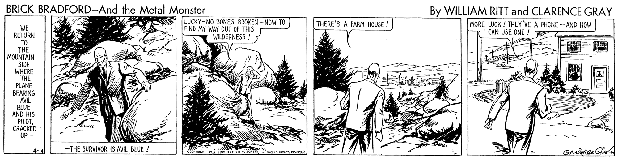 Adaptation OCR: BRICK BRADFORD-And the Metal Monster By WILLIAM RITT and CLARENCE GRAY LUCKY-NO BONES BROKEN- NOW TO FIND MY WAY OUT OF THIS WILDERNESS ! THERE'S A FARM HOUSE ! MORE LUCK ! THEY'VE A PHONE -AND HOW I CAN USE ONE ! WE RETURN TO THE MOUNTAIN SIDE WHERE THE PLANE BEARING AVIL BLUE AND HIS PILOTCRACKED UP- 4-14 -THE SURVIVOR IS AVIL BLUE ! WORLD BIGHTS MRED BRICK BRADFORD-And the Metal Monster By WILLIAM RITT and CLARENCE GRAY LUCKY-NO BONES BROKEN- NOW TO FIND MY WAY OUT OF THIS WILDERNESS ! THERE'S A FARM HOUSE ! MORE LUCK ! THEY'VE A PHONE -AND HOW I CAN USE ONE ! WE RETURN TO THE MOUNTAIN SIDE WHERE THE PLANE BEARING AVIL BLUE AND HIS PILOTCRACKED UP- 4-14 -THE SURVIVOR IS AVIL BLUE ! WORLD BIGHTS MRED