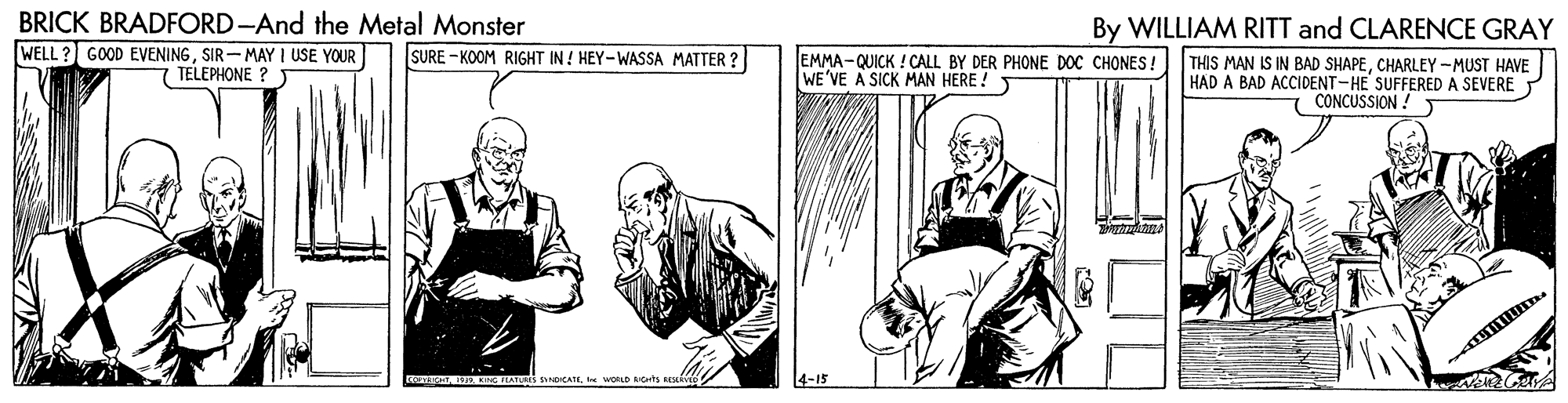 Parallel OCR: BRICK BRADFORD-And the Metal Monster By WILLIAM RITT and CLARENCE GRAY WELL ? GOOD EVENINGSIR-MAY I USE YOUR TELEPHONE ? ) SURE - KOOM RIGHT IN ! HEY-WASSA MATTER ? EMMA-QUICK ! CALL BY DER PHONE DOC CHONES! WE'VE A SICK MAN HERE ! THIS MAN IS IN BAD SHAPECHARLEY -MUST HAVE HAD A BAD ACCIDENT-HE SUFFEREDA SEVERE 7 CONCUSSION ! K IATURES SDICATE e WOLD RICHts BEive 4-15 BRICK BRADFORD-And the Metal Monster By WILLIAM RITT and CLARENCE GRAY WELL ? GOOD EVENINGSIR-MAY I USE YOUR TELEPHONE ? ) SURE - KOOM RIGHT IN ! HEY-WASSA MATTER ? EMMA-QUICK ! CALL BY DER PHONE DOC CHONES! WE'VE A SICK MAN HERE ! THIS MAN IS IN BAD SHAPECHARLEY -MUST HAVE HAD A BAD ACCIDENT-HE SUFFEREDA SEVERE 7 CONCUSSION ! K IATURES SDICATE e WOLD RICHts BEive 4-15