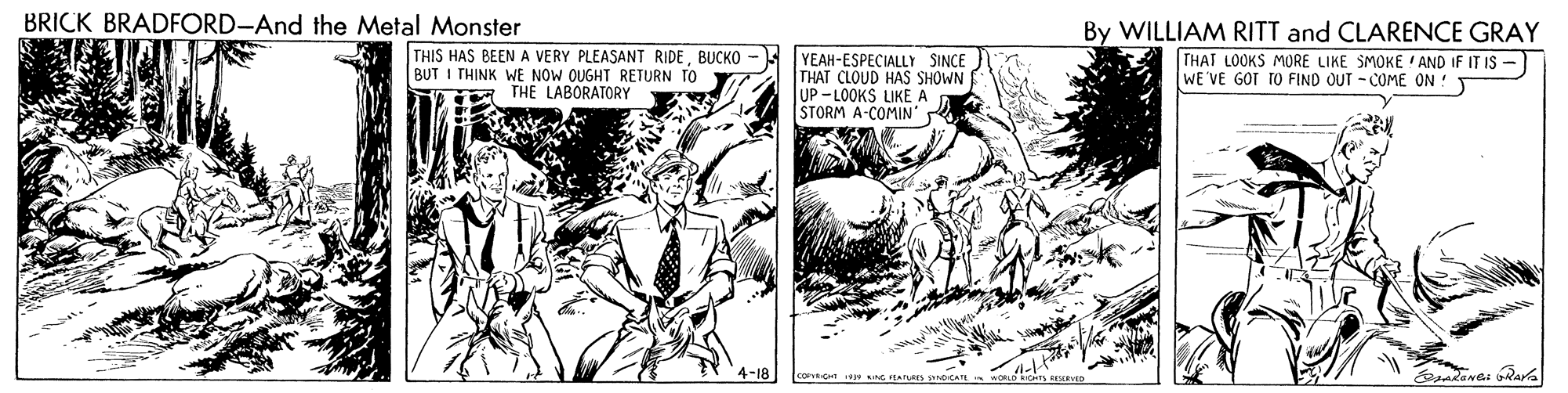 Comic book OCR: BRICK BRADFORD-And the Metal Monster THIS HAS BEEN A VERY PLEASANT RIDEBUCKO BUT I THINK WE NOW OUGHT RETURN TO THE LABORATORY YEAH-ESPECIALLY SINCE THAT CLOUD HAS SHOWN UP - LOOKS LIKE A STORM A-COMIN' R By WILLIAM RITT and CLARENCE GRAY THAT LOOKS MORE LIKE SMOKE ' AND IF IT IS- WE VE GOT TO FIND OUT - COME ON ! 4-18 akane: RAY BRICK BRADFORD-And the Metal Monster THIS HAS BEEN A VERY PLEASANT RIDEBUCKO BUT I THINK WE NOW OUGHT RETURN TO THE LABORATORY YEAH-ESPECIALLY SINCE THAT CLOUD HAS SHOWN UP - LOOKS LIKE A STORM A-COMIN' R By WILLIAM RITT and CLARENCE GRAY THAT LOOKS MORE LIKE SMOKE ' AND IF IT IS- WE VE GOT TO FIND OUT - COME ON ! 4-18 akane: RAY