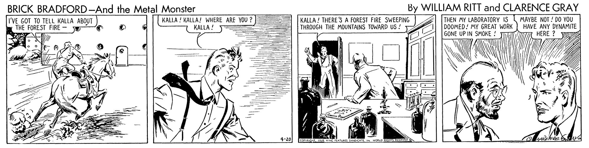 Publication OCR: By WILLIAM RITT and CLARENCE GRAY THEN MY LABORATORY IS DOOMED! MY GREAT WORK G?NE UP IN SMOKE ! YMN BRICK BRADFORD-And the Metal Monster I'VE GOT TO TELL KALLA ABOUT THE FOREST FIRE KALLA ! KALLA! WHERE ARE YOU ? KALLA! KALLA ! THERE 'S A FOREST FIRE SWEEPING THROUGH THE MOUNTAINS TOWARD US ! MAYBE NOT ! DO YOU HAVE ANY DYNAMITE HERE ? 4-20 By WILLIAM RITT and CLARENCE GRAY THEN MY LABORATORY IS DOOMED! MY GREAT WORK G?NE UP IN SMOKE ! YMN BRICK BRADFORD-And the Metal Monster I'VE GOT TO TELL KALLA ABOUT THE FOREST FIRE KALLA ! KALLA! WHERE ARE YOU ? KALLA! KALLA ! THERE 'S A FOREST FIRE SWEEPING THROUGH THE MOUNTAINS TOWARD US ! MAYBE NOT ! DO YOU HAVE ANY DYNAMITE HERE ? 4-20