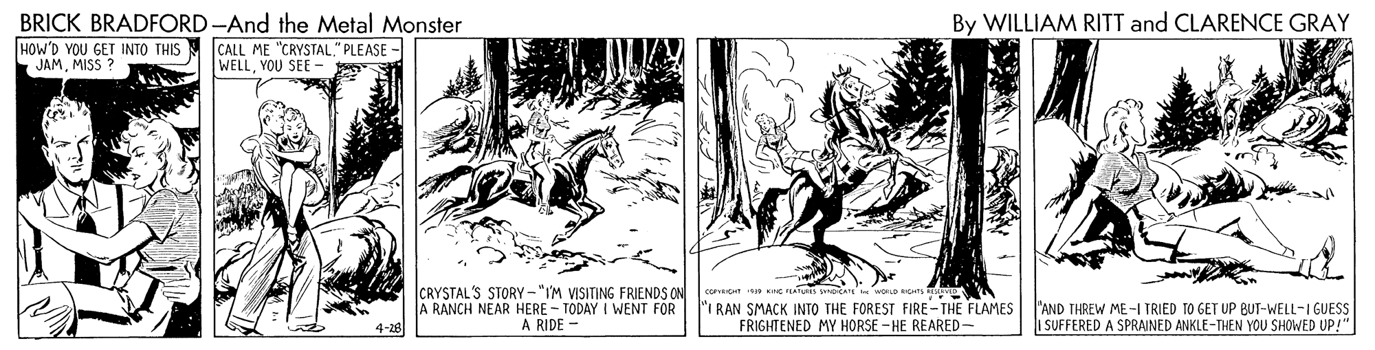 Fiction OCR: BRICK BRADFORD -And the Metal Monster By WILLIAM RITT and CLARENCE GRAY HOW'D YOU GET INTO THIS JAMMISS ? CALL ME "CRYSTAL." PLEASE - WELLYOU SEE - CRYSTAL'S STORY-"IM VISITING FRIENDS ON A RANCH NEAR HERE - TODAY I WENT FOR A RIDE - "I RAN SMACK INTO THE FOREST FIRE -THE FLAMES FRIGHTENED MY HORSE - HE REARED- "AND THREW ME-I TRIED TO GET UP BUT-WELL-IGUESS I SUFFERED A SPRAINED ANKLE-THEN YOU SHOWED UP!" 4-28 BRICK BRADFORD -And the Metal Monster By WILLIAM RITT and CLARENCE GRAY HOW'D YOU GET INTO THIS JAMMISS ? CALL ME "CRYSTAL." PLEASE - WELLYOU SEE - CRYSTAL'S STORY-"IM VISITING FRIENDS ON A RANCH NEAR HERE - TODAY I WENT FOR A RIDE - "I RAN SMACK INTO THE FOREST FIRE -THE FLAMES FRIGHTENED MY HORSE - HE REARED- "AND THREW ME-I TRIED TO GET UP BUT-WELL-IGUESS I SUFFERED A SPRAINED ANKLE-THEN YOU SHOWED UP!" 4-28