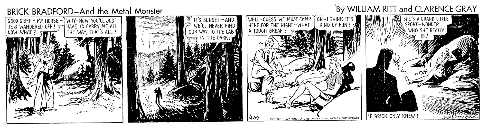 Publication OCR: BRICK BRADFORD-And the Metal Monster By WILLIAM RITT and CLARENCE GRAY GOOD GRIEF - MY HORSE - WHY-NOW YOU'LL JUST HE'S WANDERED OFF! HAVE TO CARRY ME ALL NOW WHAT ? IT'S SUNSET - AND WE'LL NEVER FIND OUR WAY TO THE LAB IN THE DARK! WELL-GUESS WE MUST CAMP OH-I THINK IT'S HERE FOR THE NIGHT-WHAT A TOUGH BREAK. SHE'S A GRAND LITTLE SPORT-WONDER WHO SHE REALLY IS! KIND OF FUN: THE WAYTHAT 'S ALL! 4-29 IF BRICK ONLY KNEW ! COPVRICHT19R KNG EATUMs yCA woLD gns D BRICK BRADFORD-And the Metal Monster By WILLIAM RITT and CLARENCE GRAY GOOD GRIEF - MY HORSE - WHY-NOW YOU'LL JUST HE'S WANDERED OFF! HAVE TO CARRY ME ALL NOW WHAT ? IT'S SUNSET - AND WE'LL NEVER FIND OUR WAY TO THE LAB IN THE DARK! WELL-GUESS WE MUST CAMP OH-I THINK IT'S HERE FOR THE NIGHT-WHAT A TOUGH BREAK. SHE'S A GRAND LITTLE SPORT-WONDER WHO SHE REALLY IS! KIND OF FUN: THE WAYTHAT 'S ALL! 4-29 IF BRICK ONLY KNEW ! COPVRICHT19R KNG EATUMs yCA woLD gns D