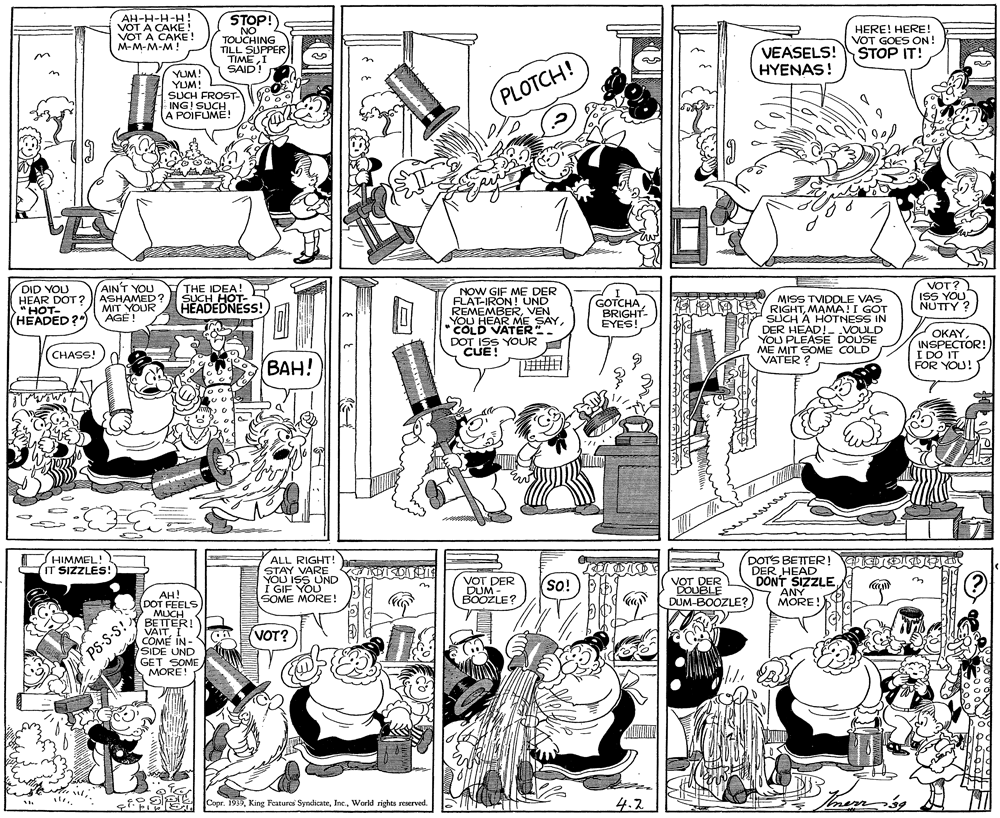 Parallel OCR: AH-H-H-H VOT A CAKE! VOT A CAKE! M-M-M-M! STOP! NO TOUCHING TILL SUPPER TIMEI SAID! HERE! HERE! VOT GOES ON! STOP IT! VEASELS! HYENAS! n YUM! YUM! SUCH FROST- ING! SUCH. A POIFUME! PLOTCH! DID YOU HEAR DOT? "HOT- (HEADED?") AINT YOU ASHAMED ? MIT YOUR AGÉ ! THE IDEA! SUCH HOT- HEADEDNESS! NOW GIF ME DER FLAT-IRON!UND REMEMBERVEN YOU HEAR ME SAY* COLD VATER". DOT ISS YOUR CUE! I GOTCHA BRIGHT- EYES! VOT? ISS YOU NUTTY ? MISS TVIDDLE VAS A e KA RIGHTMAMA!I GOT DI SUCH A HOTNESS IN DER HEAD!- VOULD YOU PLEASE DOUSE ME MIT SOME COLD VATER ? OKAYINSPECTOR! I DO IT FOR YOU! CHASS!)d (???! HIMMEL! IT SIZZLES! DOTS BETTER! ARIC DER HEAD DONT SIZZLE ALL RIGHT! STAY VARE KISOE YOU ISS UND I GIF YOU SOME MORE! VOT DER DOUBLE DUM-BOOZLE? VOT DER DUM - BOOZLE? (so! ANY MORE! (? AH! DOT FEELS MUCH BETTERI VAITI COME IN - SIDE UND GET SOME MORE! VOT? PS-S-S! CoprWorld rights reserved. 4.2 AH-H-H-H VOT A CAKE! VOT A CAKE! M-M-M-M! STOP! NO TOUCHING TILL SUPPER TIMEI SAID! HERE! HERE! VOT GOES ON! STOP IT! VEASELS! HYENAS! n YUM! YUM! SUCH FROST- ING! SUCH. A POIFUME! PLOTCH! DID YOU HEAR DOT? "HOT- (HEADED?") AINT YOU ASHAMED ? MIT YOUR AGÉ ! THE IDEA! SUCH HOT- HEADEDNESS! NOW GIF ME DER FLAT-IRON!UND REMEMBERVEN YOU HEAR ME SAY* COLD VATER". DOT ISS YOUR CUE! I GOTCHA BRIGHT- EYES! VOT? ISS YOU NUTTY ? MISS TVIDDLE VAS A e KA RIGHTMAMA!I GOT DI SUCH A HOTNESS IN DER HEAD!- VOULD YOU PLEASE DOUSE ME MIT SOME COLD VATER ? OKAYINSPECTOR! I DO IT FOR YOU! CHASS!)d (???! HIMMEL! IT SIZZLES! DOTS BETTER! ARIC DER HEAD DONT SIZZLE ALL RIGHT! STAY VARE KISOE YOU ISS UND I GIF YOU SOME MORE! VOT DER DOUBLE DUM-BOOZLE? VOT DER DUM - BOOZLE? (so! ANY MORE! (? AH! DOT FEELS MUCH BETTERI VAITI COME IN - SIDE UND GET SOME MORE! VOT? PS-S-S! CoprKing Features SyndicateWorld rights reserved. 4.2