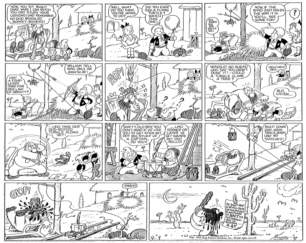 Art OCR: NOWYOU SIT RIGHT DARE VARE I YOU UND STAN VATCH LESSONS!UND REMEMBERNO DOD-BOGGLED MONKEY-BIZNESS! WELLWHANK DO YOU YOU'RE GOING TO DO? DID YOU EVER SEE A FLYING TURTLE ? WATCH THIS ONE NOWIF THE WIND JUST HOLDS THE WAY IT IS YOU'LL SEE SOME FUN YOUR MES SIXTY. WILLIAM TELL WAS ONLY AN AMATEUR! VEASELS! GO AHEAD UND SAY YOU DIDN'T DONE IT!-COULD A TURKLE CLIMB A TREE HEH!HEH!) HEH! HM! A FOUR- LEITER VORD FOR DER LAW UF GRAVITY ? PLOP BUTLISTEN-. --UND TAKE DER DOD-ROTTED TURKLE ALONG MIT SVIFTYYOU DON'T MIND IF VE USE --UND SOONER OR RIGHT DOWN DER MAIN TRACK BABY YOU TO GET EFEN MITA LATER VE DOT BIG STUFF UF A GET SOVARE MIT DOT ROLLO! DO YOU? SMACK! E DONT VANT Te BE HILL CHOYSCAPTAIN PLACES OR VE AIN'TISS Ous MER- MENTION--- H. &F *Copr. 1939World nghts reserved. NOWYOU SIT RIGHT DARE VARE I YOU UND STAN VATCH LESSONS!UND REMEMBERNO DOD-BOGGLED MONKEY-BIZNESS! WELLWHANK DO YOU YOU'RE GOING TO DO? DID YOU EVER SEE A FLYING TURTLE ? WATCH THIS ONE NOWIF THE WIND JUST HOLDS THE WAY IT IS YOU'LL SEE SOME FUN YOUR MES SIXTY. WILLIAM TELL WAS ONLY AN AMATEUR! VEASELS! GO AHEAD UND SAY YOU DIDN'T DONE IT!-COULD A TURKLE CLIMB A TREE HEH!HEH!) HEH! HM! A FOUR- LEITER VORD FOR DER LAW UF GRAVITY ? PLOP BUTLISTEN-. --UND TAKE DER DOD-ROTTED TURKLE ALONG MIT SVIFTYOLD BOYYOU DON'T MIND IF VE USE --UND SOONER OR RIGHT DOWN DER MAIN TRACK BABY YOU TO GET EFEN MITA LATER VE DOT BIG STUFF UF A GET SOVARE MIT DOT ROLLO! DO YOU? SMACK! E DONT VANT Te BE HILL CHOYSCAPTAIN PLACES OR VE AIN'TISS Ous MER- MENTION--- H. &F *Copr. 1939King Peatures SyndicateWorld nghts reserved.