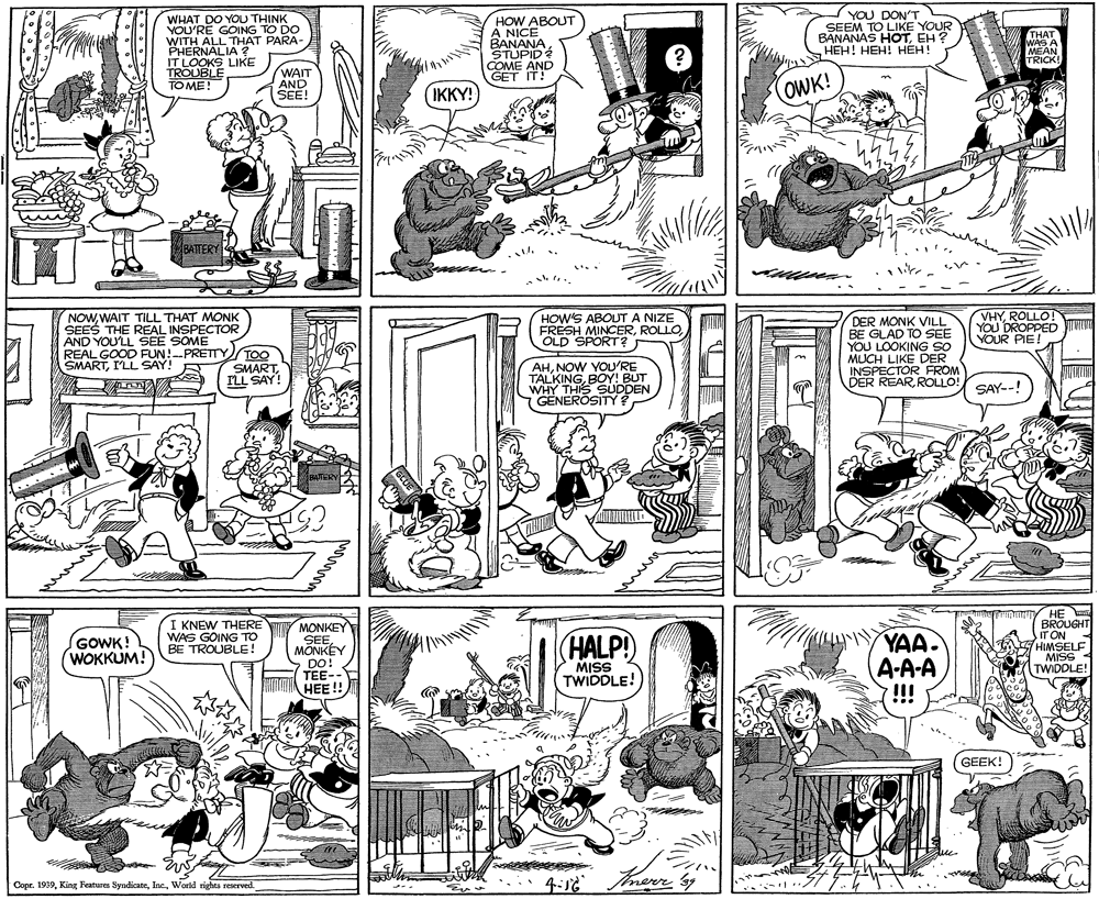 Monochrome photography OCR: WHAT DO YOU THINK YOU'RE GOING TO DO WITH ALL THAT PARA- PHERNALIA ? IT LOOKS LIKE TROUBLE TO ME! HOW ABOUT A NICE BANANA STUPID COME AND GET IT! YOU DON'T SEEM TO LIKE YOUR BANANAS HOTEH ? HEH! HEH! HÉH! THAT WAS A MEAN TRICK! WAIT AND SEE! IKKY! OWK! BATERY NOWWAIT TILL THAT MONK SEES THE REAL INSPECTOR AND YOU'LL SEE SOME REAL GOOD FUN!--PRETTY SMARTI'LL SAY! R HOW'S ABOUT A NIZE FRESH MINCEROLD SPORT? DER MONK VILL BE GLAD TO SEE YOU LOOKING SO MUCH LIKE DER INSPECTOR FROM DER REARROLLO! VHYROLLO! YOU DROPPED Juru YOUR PIE! TOO SMARTILL SAY! AHNOW YOU'RE TALKINGBOY! BUT WHY THIS SUDDEN GENERÖSITY ? SAY--! BARERY HE BROUGHT IT ON HIMSELF MISS - TWIDDLE! I KNEW THERE WAS GOING TO BE TROUBLE! MONKEY SEEMONKÉY DO! TEE-- HEE !! (HALP! YAA. A-A-A !!! GOWK! WOKKUM! MISS TWIDDLE! GEEK! Copr. 1939World rights reserved. Imerr 3y WHAT DO YOU THINK YOU'RE GOING TO DO WITH ALL THAT PARA- PHERNALIA ? IT LOOKS LIKE TROUBLE TO ME! HOW ABOUT A NICE BANANA STUPID COME AND GET IT! YOU DON'T SEEM TO LIKE YOUR BANANAS HOTEH ? HEH! HEH! HÉH! THAT WAS A MEAN TRICK! WAIT AND SEE! IKKY! OWK! BATERY NOWWAIT TILL THAT MONK SEES THE REAL INSPECTOR AND YOU'LL SEE SOME REAL GOOD FUN!--PRETTY SMARTI'LL SAY! R HOW'S ABOUT A NIZE FRESH MINCEROLD SPORT? DER MONK VILL BE GLAD TO SEE YOU LOOKING SO MUCH LIKE DER INSPECTOR FROM DER REARROLLO! VHYROLLO! YOU DROPPED Juru YOUR PIE! TOO SMARTILL SAY! AHNOW YOU'RE TALKINGBOY! BUT WHY THIS SUDDEN GENERÖSITY ? SAY--! BARERY HE BROUGHT IT ON HIMSELF MISS - TWIDDLE! I KNEW THERE WAS GOING TO BE TROUBLE! MONKEY SEEMONKÉY DO! TEE-- HEE !! (HALP! YAA. A-A-A !!! GOWK! WOKKUM! MISS TWIDDLE! GEEK! Copr. 1939King Features SyndicateWorld rights reserved. Imerr 3y