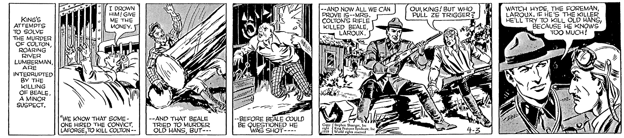 Line art OCR: I DROWN HIM! GIVE ME THE --AND NOW ALL WE CAN PROVE IS--MRS. COLTONS RIFLE KILLED BEALELAROUX. OUIKING! BUT WHO PULL ZE TRIGGER? WATCH HYDEIF HE'S THE KILLER HE'LL TRY TO KILL OLD HANSBECAUSE HE KNOWS TOO MUCH! KING'S ATTEMPTS TO SOLVE THE MURDER OF COLTONROARING RIVER LUMBERMANARE INTERRUPTED BY THE KILLING OF BEALEA MINOR SUSPECT. MONEY. "WE KNOW THAT SOME- ONE HIRED THE CONVICTTO KILL COLTON-- --AND THAT BEALE TRIED TO MURDER OLD HANSBUT- --BEFORE BEALE COULD BE QUESTIONED HE WAS SHOT---- Cp Sles SkargrIe ngi (Ke rvatasdarle 0 (Wadu red 4-3 I DROWN HIM! GIVE ME THE --AND NOW ALL WE CAN PROVE IS--MRS. COLTONS RIFLE KILLED BEALELAROUX. OUIKING! BUT WHO PULL ZE TRIGGER? WATCH HYDETHE FOREMANIF HE'S THE KILLER HE'LL TRY TO KILL OLD HANSBECAUSE HE KNOWS TOO MUCH! KING'S ATTEMPTS TO SOLVE THE MURDER OF COLTONROARING RIVER LUMBERMANARE INTERRUPTED BY THE KILLING OF BEALEA MINOR SUSPECT. MONEY. "WE KNOW THAT SOME- ONE HIRED THE CONVICTTO KILL COLTON-- --AND THAT BEALE TRIED TO MURDER OLD HANSBUT- --BEFORE BEALE COULD BE QUESTIONED HE WAS SHOT---- Cp Sles SkargrIe ngi (Ke rvatasdarle 0 (Wadu red 4-3