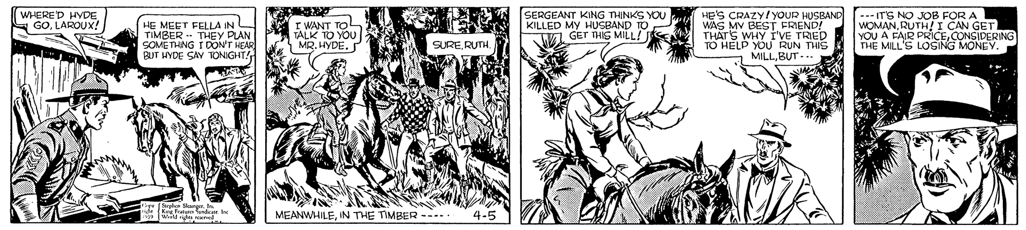Line art OCR: HE'S CRAZY/YOUR HUSBAND WAS MV BEST FRIEND! THAT'S WHY I'VE TRIED TO HELP YOU RUN THIS MILLBUT -.. WHERED HYDE GOLAROUX! HE MEET FELLA IN TIMBER -- THEY PLAN SOMETHING I DON'T HEAR BUT HYDE SAY TONIGHT! I WANT TOL TALK TO YOU MR. HYDE. SERGEANT KING THINKS YOU KILLED MY HUSBAND TO GET THIS MILL! --- IT'S NO JOB FOR A WOMANRUTH! I CAN GET YOU A FAIR PRICECONSIDERING THE MILL'S LOSING MONEY. SURERUTH. Sephon Seangert Kre fee nde Inc MEANWHILEIN THE TIMBER ----. HE'S CRAZY/YOUR HUSBAND WAS MV BEST FRIEND! THAT'S WHY I'VE TRIED TO HELP YOU RUN THIS MILLBUT -.. WHERED HYDE GOLAROUX! HE MEET FELLA IN TIMBER -- THEY PLAN SOMETHING I DON'T HEAR BUT HYDE SAY TONIGHT! I WANT TOL TALK TO YOU MR. HYDE. SERGEANT KING THINKS YOU KILLED MY HUSBAND TO GET THIS MILL! --- IT'S NO JOB FOR A WOMANRUTH! I CAN GET YOU A FAIR PRICECONSIDERING THE MILL'S LOSING MONEY. SURERUTH. Sephon Seangert Kre fee nde Inc MEANWHILEIN THE TIMBER ----.