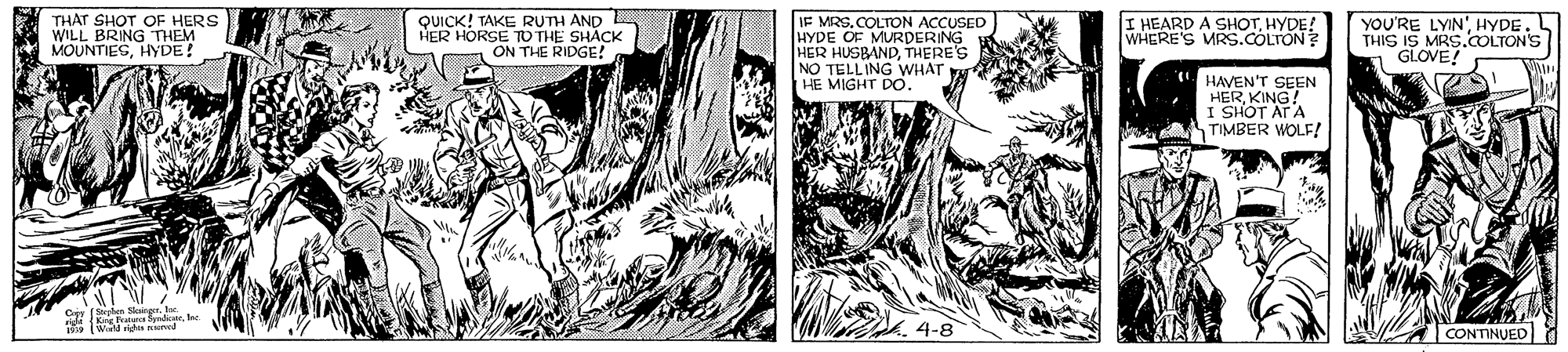 Comics OCR: THAT SHOT OF HERS WILL BRING THEM MOUNTIESHYDE! QUICK! TAKE RUTH AND HER HORSE TO THE SHACK ON THE RIDGE! IF MRSCOLTON ACCUSED HYDE OF MURDERING HER HUSBANDTHERE'S NO TELLING WHAT HE MIGHT DO. YOU'RE LYINHYDE. THIS IS MRS.COLTON'S GLOVE! I HEARD A SHOTHYDE! WHERE'S MRS.COLTON HAVEN'T SEEN HERKING! I SHOT AT A TIMBER WOLF! |CONTINUED THAT SHOT OF HERS WILL BRING THEM MOUNTIESHYDE! QUICK! TAKE RUTH AND HER HORSE TO THE SHACK ON THE RIDGE! IF MRSCOLTON ACCUSED HYDE OF MURDERING HER HUSBANDTHERE'S NO TELLING WHAT HE MIGHT DO. YOU'RE LYINHYDE. THIS IS MRS.COLTON'S GLOVE! I HEARD A SHOTHYDE! WHERE'S MRS.COLTON HAVEN'T SEEN HERKING! I SHOT AT A TIMBER WOLF! |CONTINUED