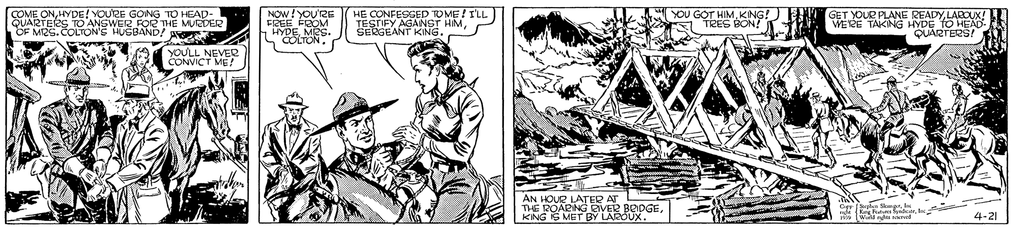 Comic book OCR: COME ONHYDE! YOUTRE GONG TO HEAP- QUARTERS TO ANSWER FOR THE MUEDER OF MRS.COLTON'S HUSBAND! NOW!YOU'RE FREE FROM HYDEMRS HE CONFESSED TOME ! I'LL TESTIFY AGANST HMSERGEANT KING. YOU GOT HIMLAROUX! WERE TAKING HYDE TO HEAD- QUARTERS! TRES BON! 1 YOULL NEVER CONVICT ME! AN HOUR LATER AT THE 12OARING AVER BEDGEKING IS MET BY LAROUX. 4-21 COME ONHYDE! YOUTRE GONG TO HEAP- QUARTERS TO ANSWER FOR THE MUEDER OF MRS.COLTON'S HUSBAND! NOW!YOU'RE FREE FROM HYDEMRS HE CONFESSED TOME ! I'LL TESTIFY AGANST HMSERGEANT KING. YOU GOT HIMKING! ) E T GET YOUR PLANE READYLAROUX! WERE TAKING HYDE TO HEAD- QUARTERS! TRES BON! 1 YOULL NEVER CONVICT ME! AN HOUR LATER AT THE 12OARING AVER BEDGEKING IS MET BY LAROUX. 4-21