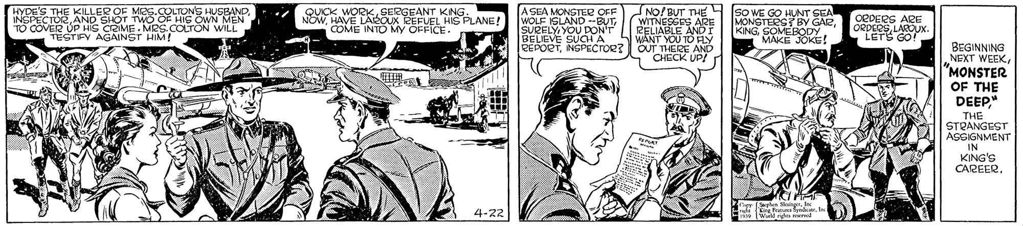Comic book OCR: HYDE'S THE KILLER OF MES.COLTONS HUSBANDAND SHOT TWO OF HIS OWN MEN TO COVER UP HIS CRIME. MRS.COLTÓN WILL TESTIFY AGAINST HIM! SUICK WORKHAVE LAROUX REFUEL HIS PLANE! COME INTO MY OFFICE . A SEA MONSTER OFF WOLF ISLAND --BUTYOU DONT BELIEVE SUCH A PEPORTINSPECTOR? NO! BUT THE WITNESSES ARE RELIABLE ANDI S WANT YOU TO FLY OUT THERE AND CHECK UP! (sO WE GO HUNT SEA MONSTERS BY GARMAKE JOKE! OPDERS ARE ORDERSLAROUX. LETS GO! BEGINNING NEXT WEEK"MONSTER OF THE DEEP" THE STRANGEST ASSIGNMENT IN KING'S CAREER4-22 K Peares bynck HYDE'S THE KILLER OF MES.COLTONS HUSBANDAND SHOT TWO OF HIS OWN MEN TO COVER UP HIS CRIME. MRS.COLTÓN WILL TESTIFY AGAINST HIM! SUICK WORKSERGEANT KING.HAVE LAROUX REFUEL HIS PLANE! COME INTO MY OFFICE . A SEA MONSTER OFF WOLF ISLAND --BUTYOU DONT BELIEVE SUCH A PEPORTINSPECTOR? NO! BUT THE WITNESSES ARE RELIABLE ANDI S WANT YOU TO FLY OUT THERE AND CHECK UP! (sO WE GO HUNT SEA MONSTERS BY GARMAKE JOKE! OPDERS ARE ORDERSLAROUX. LETS GO! BEGINNING NEXT WEEK"MONSTER OF THE DEEP" THE STRANGEST ASSIGNMENT IN KING'S CAREER4-22 K Peares bynck