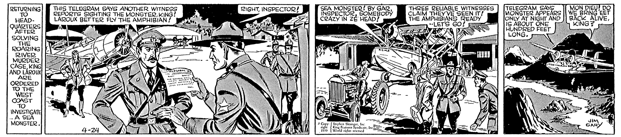 Fender OCR: RETURNING O THIS TELEGRAM SAYS ANOTHER WITNESS REPORTS SIGHTING THE MONGTERKING! LAROUX BET TER FLY THE AMPHIBIAN! SEA MONSTER! BY GARSOMEBODY CRAZY IN ZE HEAD? THREE RELIABLE WITNESSES CLAIM THEY VE SEEN IT! THE AMPHIBIANS READY --LET'S GO! TELEGRAM SAYS MONSTER APPEARS ONLY AT NIGHT AND IS ABOUT ONE HUNDRED FEET LONG. MON DIEU! DO WE BRING EET BACK ALIVEKING? 2IGHTINSPECTOR! TO HÉAD- QUARTERS AFTER SOLVING THE ROARING RIVER MURDER CASEKING AND LÁROUX ARE ORDERED TO THE WEST COAST TO INVESTIGATE ..A SEA MONSTER. JIM GARY Syles SleegrInc nige Kng Fata Syidca. Inc 4-24 Wid e mrred RETURNING O THIS TELEGRAM SAYS ANOTHER WITNESS REPORTS SIGHTING THE MONGTERKING! LAROUX BET TER FLY THE AMPHIBIAN! SEA MONSTER! BY GARSOMEBODY CRAZY IN ZE HEAD? THREE RELIABLE WITNESSES CLAIM THEY VE SEEN IT! THE AMPHIBIANS READY --LET'S GO! TELEGRAM SAYS MONSTER APPEARS ONLY AT NIGHT AND IS ABOUT ONE HUNDRED FEET LONG. MON DIEU! DO WE BRING EET BACK ALIVEKING? 2IGHTINSPECTOR! TO HÉAD- QUARTERS AFTER SOLVING THE ROARING RIVER MURDER CASEKING AND LÁROUX ARE ORDERED TO THE WEST COAST TO INVESTIGATE ..A SEA MONSTER. JIM GARY Syles SleegrInc nige Kng Fata Syidca. Inc 4-24 Wid e mrred