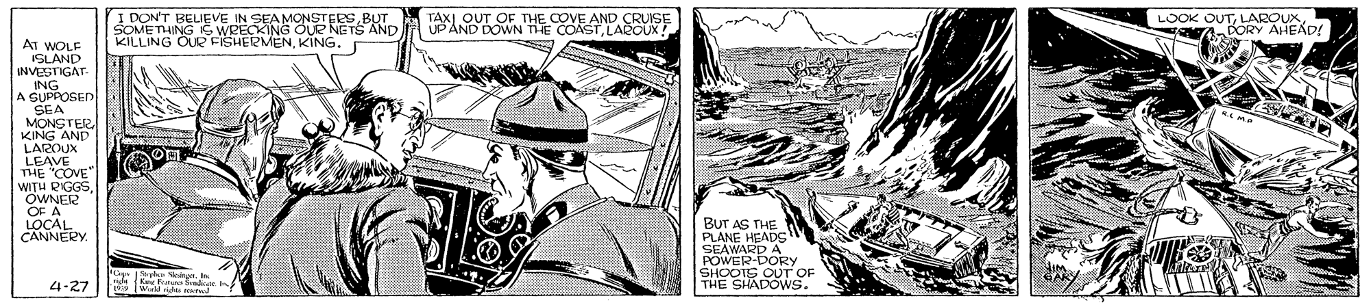 Newspaper OCR: I DON'T BELIEVE IN SEA MONSTERSBUT SOMETHING IC WRECKING OUR NETS AND KILLING OUR FISHERMENKING. TAX) OUT OF THE COVE AND CRUISE UPAND DOWN THE COASTLAROUX! LOOK OUTLAROUX DORY AHEAD! AT WOLF ISLAND INVESTIGAT- ING A SUPPOSED SEA MONSTER KING AND LAROUX LEAVEVE THE WITH RIGGSOWNER OF A LOCAL CANNERY. BUT PLANEHE SEAWARD A POWER-DORY SHOOTS OUT OF THE SHADOWS. 4-27 I DON'T BELIEVE IN SEA MONSTERSBUT SOMETHING IC WRECKING OUR NETS AND KILLING OUR FISHERMENKING. TAX) OUT OF THE COVE AND CRUISE UPAND DOWN THE COASTLAROUX! LOOK OUTLAROUX DORY AHEAD! AT WOLF ISLAND INVESTIGAT- ING A SUPPOSED SEA MONSTER KING AND LAROUX LEAVEVE THE WITH RIGGSOWNER OF A LOCAL CANNERY. BUT PLANEHE SEAWARD A POWER-DORY SHOOTS OUT OF THE SHADOWS. 4-27