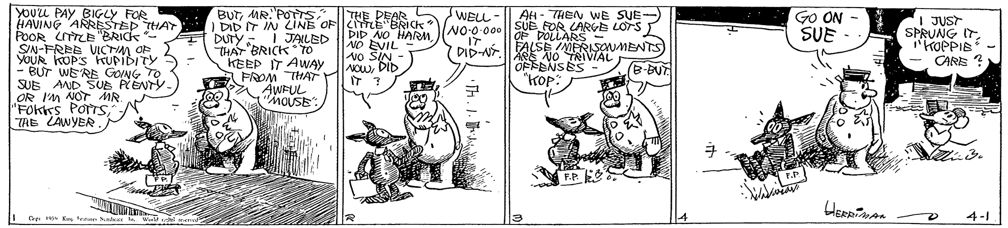 Illustration OCR: YOUL PAY BIGLY FOR HAVING ARRESTED THAT POOR CITTLE "BRICK SIN-FREE VICTIM OF YOUR KOP'S KTUPIDITY BUT WE'RE GOING TO SUE AND SUE PENTY. OR I'M NOT MR. "FOktrs POTTS TRE LAWYER BUTMR. POTTS I DID IT IN LINE OFTLE BRICK E DUTY-I JAILED THAT BRICK To KEEP IT AWAY FROM THAT AWFUL MOUSE: AH - THEN WE SUE-) NO-0-000 || SUE FOR LARGE LOTS sWELL GO ON SUE THE DEAR DID NO HARMNO EVIL vo SIN AOwDID I JUST SPRUNG ITKOPPIE - CARE ? OF DOLLARS FALSEUA MENTS) DID-NT.ENO OFFENSES "???: (B-BUT I Kre testne Nndr 4-1 YOUL PAY BIGLY FOR HAVING ARRESTED THAT POOR CITTLE "BRICK SIN-FREE VICTIM OF YOUR KOP'S KTUPIDITY BUT WE'RE GOING TO SUE AND SUE PENTY. OR I'M NOT MR. "FOktrs POTTS TRE LAWYER BUTMR. POTTS I DID IT IN LINE OFTLE BRICK E DUTY-I JAILED THAT BRICK To KEEP IT AWAY FROM THAT AWFUL MOUSE: AH - THEN WE SUE-) NO-0-000 || SUE FOR LARGE LOTS sWELL GO ON SUE THE DEAR DID NO HARMNO EVIL vo SIN AOwDID I JUST SPRUNG ITKOPPIE - CARE ? OF DOLLARS FALSEUA MENTS) DID-NT.ENO OFFENSES "???: (B-BUT I Kre testne Nndr 4-1