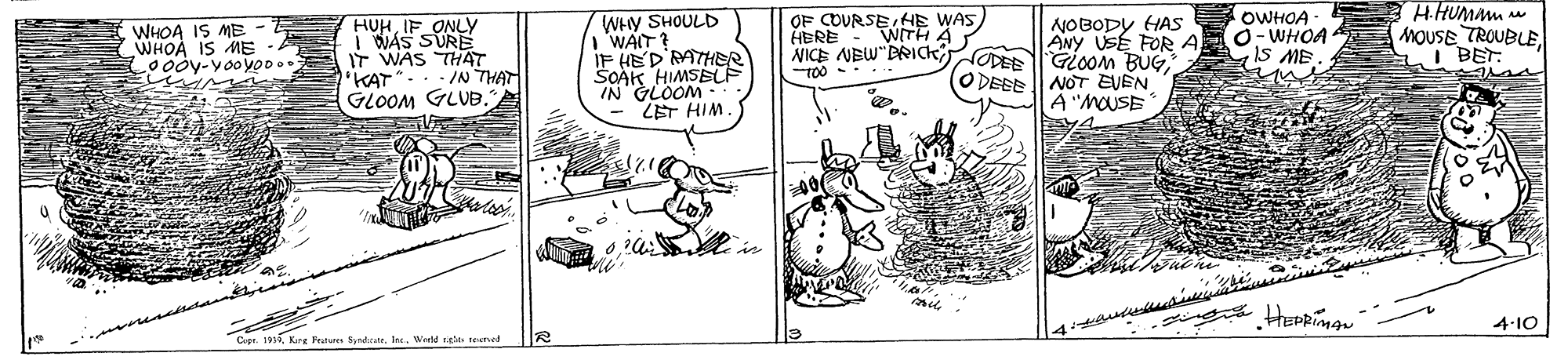 Illustration OCR: HHUMMM OF COURSE HE WAS HBRE OWHOA - WHOA 1S ME WHOA IS ME WHOA IS ME 0ooy-yooyOD.. HUHIF ONLY i WAS SUR IT WAS THAT 'KAT".. - /N THAT GLOOM GLUB. WHY SHOULD WAIT? IF HED'RMTHER SCAK HIMSEF IN GLOOM LET HIM. NOBODY HAs ANY USE FOR A NICE NEW"BRICK ODEE Gioom BUG(ODEEE NOT EVEN A "MOUSE MOUSE TROUBLEI BET WITH A 100 - 4-10 Capr. 191. Kirg Peatuen Syndtrate. Inc. Werd tee teened ? HHUMMM OF COURSE HE WAS HBRE OWHOA - WHOA 1S ME WHOA IS ME WHOA IS ME 0ooy-yooyOD.. HUHIF ONLY i WAS SUR IT WAS THAT 'KAT".. - /N THAT GLOOM GLUB. WHY SHOULD WAIT? IF HED'RMTHER SCAK HIMSEF IN GLOOM LET HIM. NOBODY HAs ANY USE FOR A NICE NEW"BRICK ODEE Gioom BUG(ODEEE NOT EVEN A "MOUSE MOUSE TROUBLEI BET WITH A 100 - 4-10 Capr. 191. Kirg Peatuen Syndtrate. Inc. Werd tee teened ?