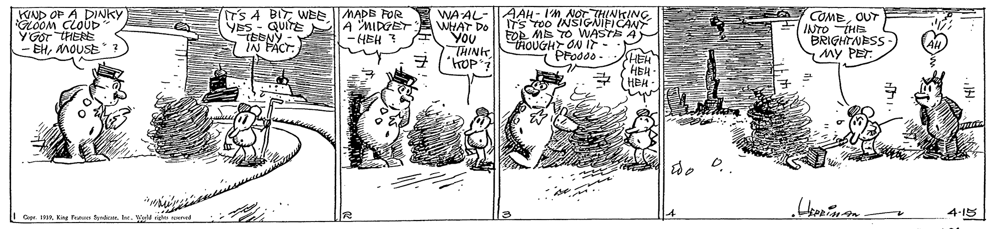 Drawing OCR: KIND OP A DINKY GLOOM CLOUD YGOT THERE - EHMOUSE IT'S A BIT WEE MADB FOR Yss - QUITE A "MIDGET TEBNY IN FACT. AAH - I'M NOT THINKING. WHAT DO ITS TO0 INSIGNIFICANY FOR ME TO WASTE A HOUGHT ON IF - PFoddo WA AL- You THINk COMEOUT INTO THE "BRIGHTNESS My PET. -HEH ? HEH HEH HEH I Copr. 1912Weld right reurved 4-15 KIND OP A DINKY GLOOM CLOUD YGOT THERE - EHMOUSE IT'S A BIT WEE MADB FOR Yss - QUITE A "MIDGET TEBNY IN FACT. AAH - I'M NOT THINKING. WHAT DO ITS TO0 INSIGNIFICANY FOR ME TO WASTE A HOUGHT ON IF - PFoddo WA AL- You THINk COMEOUT INTO THE "BRIGHTNESS My PET. -HEH ? HEH HEH HEH I Copr. 1912King Feeer SyadionWeld right reurved 4-15