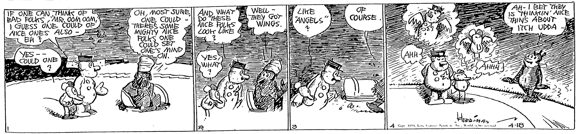Monochrome OCR: IF ONE CAN THINK OP BAD FOLKS MR. O0M OOM| GUESS ONE COULD OF NICE ONES ALSO - EH ? OHMOST SURE AND WHAY ONE COULD THERES SOME A MICE POLKS MIGHTY NICE E iootr LikE FOLKS ONE COULD SET ONE'S MIND ON. WELL - THEY GOr WINGS. 3417 "ANGELS" OF COURSE AH-I BET THEY IS THINKIN' NICE THINS ABOUT ITCH UDDA DO THESE YES COULD ONE YES WHAT (AHA- AHHA 4 i hs td- Neh n.e le- 4-18 IF ONE CAN THINK OP BAD FOLKS MR. O0M OOM| GUESS ONE COULD OF NICE ONES ALSO - EH ? OHMOST SURE AND WHAY ONE COULD THERES SOME A MICE POLKS MIGHTY NICE E iootr LikE FOLKS ONE COULD SET ONE'S MIND ON. WELL - THEY GOr WINGS. 3417 "ANGELS" OF COURSE AH-I BET THEY IS THINKIN' NICE THINS ABOUT ITCH UDDA DO THESE YES COULD ONE YES WHAT (AHA- AHHA 4 i hs td- Neh n.e le- 4-18