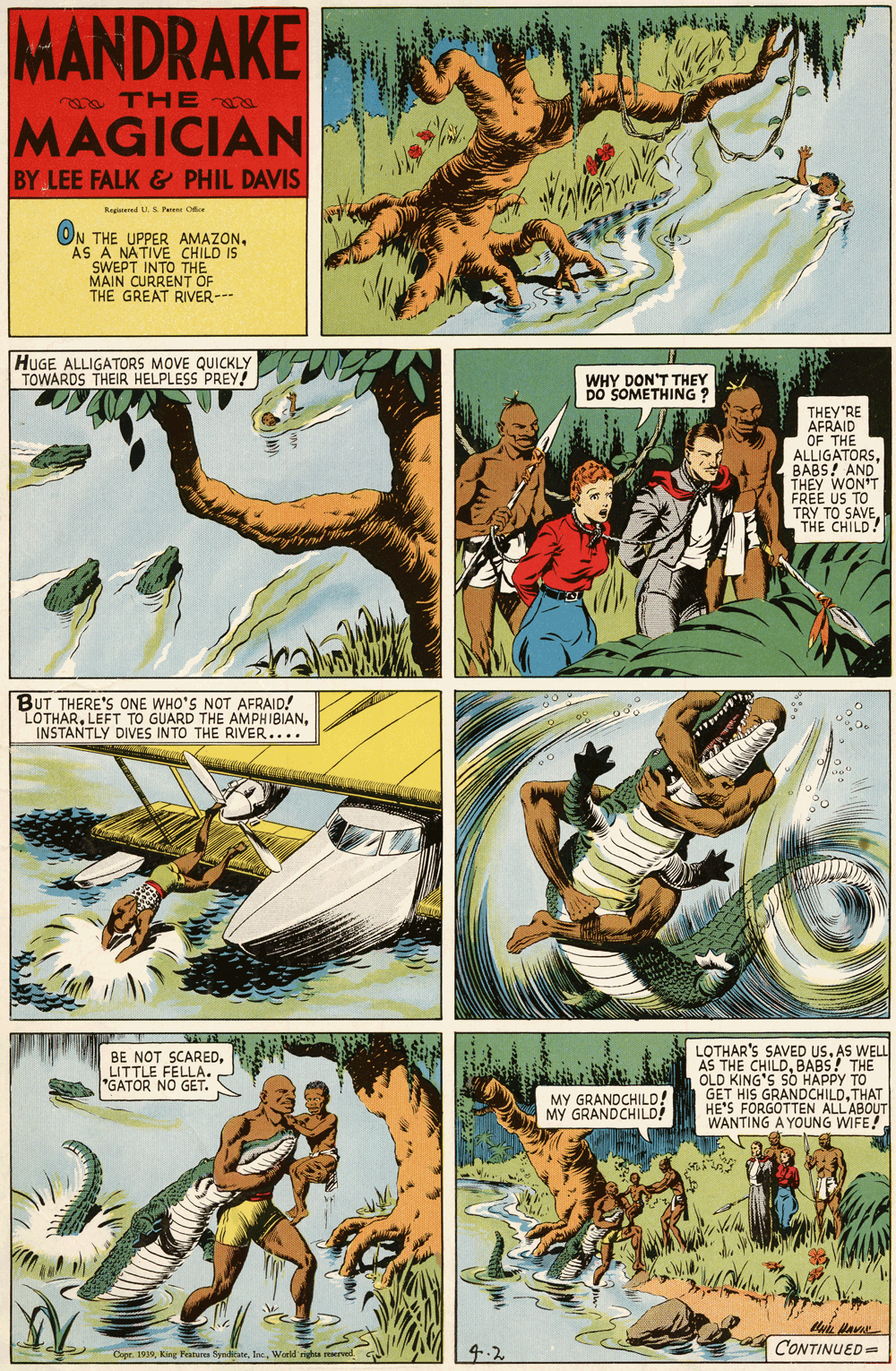 Poster OCR: MANDRAKE a THE MAGICIAN BY LEE FALK & PHIL DAVIS Regasered US Paime Oe ON THE UPPER AMAZONAS A NATIVE CHILD IS SWEPT INTO THE MAIN CURRENT OF THE GREAT RIVER--- HUGE ALLIGATORS MOVE QUICKLY TOWARDS THEIR HELPLESS PREY! WHY DON'T THEY Do SOMETHING ? THEY'RE AFRAID OF THE ALLIGATORSBABS! AND THEY WON'T FREE US TO TRY TO SAVETHE CHILD! BUT THERE'S ONE WHO'S NOT AFRAID! LOTHARINSTANTLY DIVES INTO THE RIVER.... LOTHAR'S SAVED USAS WELL AS THE CHILDBABS! THE OLD KING'S SO HAPPY GET HIS GRANDCHILDTHAT HE'S FORGOTTEN ALLABOUT WANTING A YOUNG WIFE! BE NOT SCAREDLITTLE FELLA. GATOR NO GET. MY GRANDCHILD! MY GRANDCHILD! CreWerld gh mrved. 4.2 CONTINUED= MANDRAKE a THE MAGICIAN BY LEE FALK & PHIL DAVIS Regasered US Paime Oe ON THE UPPER AMAZONAS A NATIVE CHILD IS SWEPT INTO THE MAIN CURRENT OF THE GREAT RIVER--- HUGE ALLIGATORS MOVE QUICKLY TOWARDS THEIR HELPLESS PREY! WHY DON'T THEY Do SOMETHING ? THEY'RE AFRAID OF THE ALLIGATORSBABS! AND THEY WON'T FREE US TO TRY TO SAVETHE CHILD! BUT THERE'S ONE WHO'S NOT AFRAID! LOTHARLEFT TO GUARD THE AMPHIBIANINSTANTLY DIVES INTO THE RIVER.... LOTHAR'S SAVED USAS WELL AS THE CHILDBABS! THE OLD KING'S SO HAPPY GET HIS GRANDCHILDTHAT HE'S FORGOTTEN ALLABOUT WANTING A YOUNG WIFE! BE NOT SCAREDLITTLE FELLA. GATOR NO GET. MY GRANDCHILD! MY GRANDCHILD! CreKirg Peatures SpndicateWerld gh mrved. 4.2 CONTINUED=