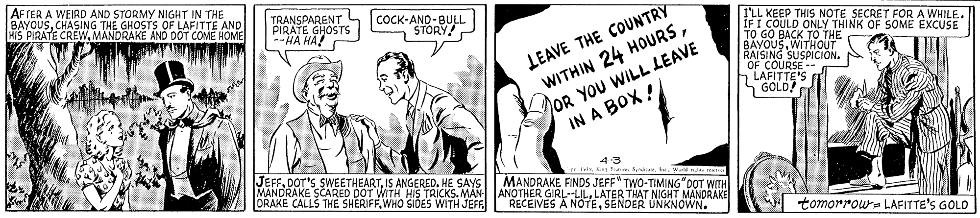 Parallel OCR: AFTER A WEIRD AND STORMY NIGHT IN THE BAYOUSCHASING THE GHOSTS OF LAFITTE AND HIS PIRATE CREWMANDRAKE AND DOT COME HOME TRANSPARENT PIRATE GHOSTS --HA HA! COCK-AND-BULL STORY! LEAVE THE COUNTRY WITHIN 24 HOURSOR YOU WILL LEAVE IN A BOX ! I'LL KEEP THIS NOTE SECRET FOR A WHILE. IFI COULD ONLY THINK OF SOME EXCUSE TO GO BACK TÖ THE BAYOUSWITHOUT RAISING SUSPICIÓN. OF COURSE LAFITTE'S S GOLD! JEFFHE SAYS MANDRAKE SCARED DOT WITH HIS TRICKS. MAN ANOTHER GIRL--LILLATER THAT NIGHT MANDRAKE ORAKE CALLS THE SHERIFFWHO SIDES WITH JEFE 43 er lea Kng F MANDRAKE FINDS JEFF" TWO-TIMING" DOT WITH RECEIVES A NOTESENDER UNKNOWN. tomorrows LAFITTE'S GOLD AFTER A WEIRD AND STORMY NIGHT IN THE BAYOUSCHASING THE GHOSTS OF LAFITTE AND HIS PIRATE CREWMANDRAKE AND DOT COME HOME TRANSPARENT PIRATE GHOSTS --HA HA! COCK-AND-BULL STORY! LEAVE THE COUNTRY WITHIN 24 HOURSOR YOU WILL LEAVE IN A BOX ! I'LL KEEP THIS NOTE SECRET FOR A WHILE. IFI COULD ONLY THINK OF SOME EXCUSE TO GO BACK TÖ THE BAYOUSWITHOUT RAISING SUSPICIÓN. OF COURSE LAFITTE'S S GOLD! JEFFDOT'S SWEETHEARTIS ANGEREDHE SAYS MANDRAKE SCARED DOT WITH HIS TRICKS. MAN ANOTHER GIRL--LILLATER THAT NIGHT MANDRAKE ORAKE CALLS THE SHERIFFWHO SIDES WITH JEFE 43 er lea Kng F MANDRAKE FINDS JEFF" TWO-TIMING" DOT WITH RECEIVES A NOTESENDER UNKNOWN. tomorrows LAFITTE'S GOLD