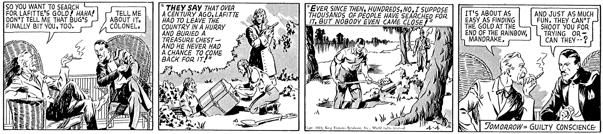 Line art OCR: SO YOU WANT TO SEARCH FOR LAFITTE'S GOLD HAHA! DON'T TELL ME THAT BUG'S FINALLY BIT YouTOO. "THEY SAY THAT OVER A CENTURY AGOLAFITTE HAO TO LEAVE THE COUNTRY IN A HURRY AND BURIED A TREASURE CHEST - AND HE NEVER HAD A CHANCE TO ÇOME BACK FOR IT" "EVER SINCE THENI SUPPOSE THOUSANDS OF PEOPLE HAVE SEARCHED FOR ITBUT NOBODY EVEN CAME CLOSE" TELL ME ABOUT ITCOLONEL. IT'S ABOUT AS EASY AS FINDING THE GOLD AT THE ENO OF THE RAINBOWAND JUST AS MUCH FUN. THEY CAN SHOOT YOU FOR TRYING OR CAN THEY --? TOMORROW = GUILTY CONSCIENCE g 1aIn. SO YOU WANT TO SEARCH FOR LAFITTE'S GOLD HAHA! DON'T TELL ME THAT BUG'S FINALLY BIT YouTOO. "THEY SAY THAT OVER A CENTURY AGOLAFITTE HAO TO LEAVE THE COUNTRY IN A HURRY AND BURIED A TREASURE CHEST - AND HE NEVER HAD A CHANCE TO ÇOME BACK FOR IT" "EVER SINCE THENI SUPPOSE THOUSANDS OF PEOPLE HAVE SEARCHED FOR ITBUT NOBODY EVEN CAME CLOSE" TELL ME ABOUT ITCOLONEL. IT'S ABOUT AS EASY AS FINDING THE GOLD AT THE ENO OF THE RAINBOWAND JUST AS MUCH FUN. THEY CAN SHOOT YOU FOR TRYING OR CAN THEY --? TOMORROW = GUILTY CONSCIENCE g 1aKrg Feaur Srheste