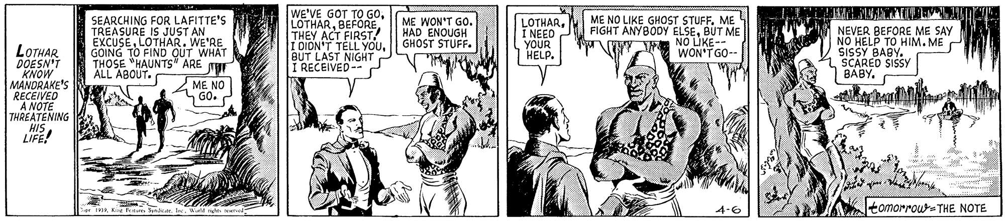 Parallel OCR: SEARCHING FOR LAFITTE'S TREASURE IS JUST AN EXCUSELOTHAR. WE'RE GOING TO FIND OUT WHAT THOSE "HAUNTS" ARE THE ALL ABOUT. WE'VE GOT TO GOTHEY ACT FIRST! I DION'T TELL YOUBUT LAST NIGHT I RECEIVED-- ME WON'T GO. HAD ENOUGH GHOST STUFF. LOTHARI NEEO YOUR HELP. ME NO LIKE GHOST STUFF. ME FIGHT ANYBODY ELSEBUT ME JH NO LÚKE-- NEVER BEFORE ME SAY NO HELP TO HIM. ME SISSY BABY. SCARED SISSY BABY. LOTHAR DOESN'T KNOW MANDRAKE'S RECEIVED A NOTE THREATÉNING HIS LIFE! WON'TGO-- ME NO nGO. 4-6 tomorrour-THE NOTE 1919. Wiald nght ned SEARCHING FOR LAFITTE'S TREASURE IS JUST AN EXCUSELOTHAR. WE'RE GOING TO FIND OUT WHAT THOSE "HAUNTS" ARE THE ALL ABOUT. WE'VE GOT TO GOTHEY ACT FIRST! I DION'T TELL YOUBUT LAST NIGHT I RECEIVED-- ME WON'T GO. HAD ENOUGH GHOST STUFF. LOTHARI NEEO YOUR HELP. ME NO LIKE GHOST STUFF. ME FIGHT ANYBODY ELSEBUT ME JH NO LÚKE-- NEVER BEFORE ME SAY NO HELP TO HIM. ME SISSY BABY. SCARED SISSY BABY. LOTHAR DOESN'T KNOW MANDRAKE'S RECEIVED A NOTE THREATÉNING HIS LIFE! WON'TGO-- ME NO nGO. 4-6 tomorrour-THE NOTE 1919Ke a Syndiate. Wiald nght ned