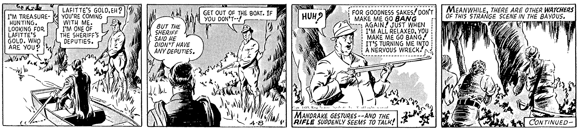 Parallel OCR: LAFITTE'S GOLOEH? YOU'RE COMING WITH ME. I'M ONE OF THE SHERIFF'S DEPUTIES. MEANWHILETHERE ARE OTHER WATCHERS OF THIS STRANGE SCENE IN THE BAYOUS. FOR GOODNESS SAKES. DON'T MAKE ME GO BANG AGAIN! JUST WHEN I'M ALL RELAXEDYOU MAKE ME GO BANG! IT'S TURNING ME INTO A NERVOUS WRECK. GET OUT OF THE BOAT. IF I'M TREASURE- *HUNTING. HUH2 HAT YOU DON'T-! LOOKING FOR LAFITTE'S GOLD. WHO ARE YOU? BUT THE SHERIFF SAID HE DION'T HAVE ANY DEPUTIES. .......- Tan Kr Irr . Ev d MANDRAKE GESTURES --ANO THE RIFLE SUDDENLY SEEMS TO TALK! CONTINUED- 4:8 LAFITTE'S GOLOEH? YOU'RE COMING WITH ME. I'M ONE OF THE SHERIFF'S DEPUTIES. MEANWHILETHERE ARE OTHER WATCHERS OF THIS STRANGE SCENE IN THE BAYOUS. FOR GOODNESS SAKES. DON'T MAKE ME GO BANG AGAIN! JUST WHEN I'M ALL RELAXEDYOU MAKE ME GO BANG! IT'S TURNING ME INTO A NERVOUS WRECK. GET OUT OF THE BOAT. IF I'M TREASURE- *HUNTING. HUH2 HAT YOU DON'T-! LOOKING FOR LAFITTE'S GOLD. WHO ARE YOU? BUT THE SHERIFF SAID HE DION'T HAVE ANY DEPUTIES. .......- Tan Kr Irr . Ev d MANDRAKE GESTURES --ANO THE RIFLE SUDDENLY SEEMS TO TALK! CONTINUED- 4:8