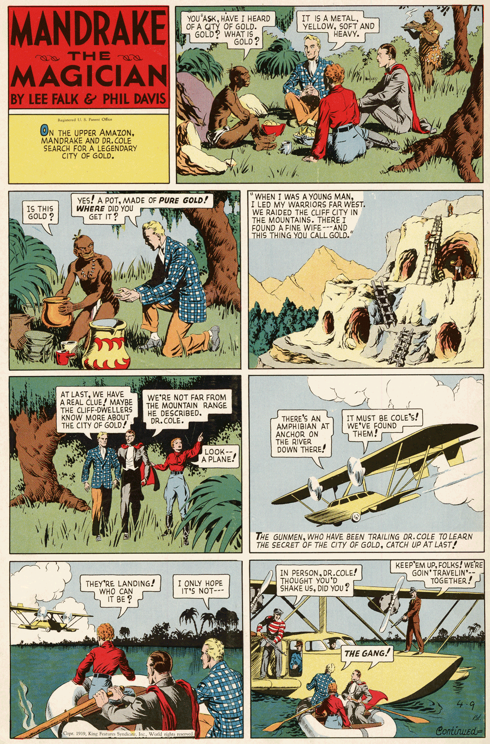 Illustration OCR: MANDRAKE YOU'ASKHAVE I HEARD OF A CITY OF GOLD. GOLD? WHAT IS IT IS A METAL YELLOWSOFT AND HEAVY. GOLD? THE MAGICIAN BY LEE FALK & PHIL DAVIS Keed US Pari Ofic ON THE UPPER AMAZONMANDRAKE AND DR. COLE SEARCH FOR A LEGENDARY CITY OF GOLD. YES! A POTMADE OF PURE GOLD! WHERE DID YOu S GET IT " WHEN I WASA YOUNG MANI LED MY WARRIORS FAR WEST. WE RAIDED THE CLIFF CITY IN THE MOUNTAINS. THERE I FOUND A FINE WIFE--- AND THIS THING YOU CALL GOLD." IS THIS GOLD? AT LASTWE HAVE A REAL CLUE! MAYBE THE CLIFF-DWELLERS KNOW MORE ABOUT THE CITY OF GOLD! WE'RE NOT FAR FROM THE MOUNTAIN RANGE HE DESCRIBED. DR. COLE. THERE'S AN AMPHIBIAN AT ANCHOR ON THE RIVER DOWN THERE! IT MUST BE COLE's! WE'VE FOUND THEM! LOOK-- A PLANE! THE GUNMENWHO HAVE BEEN TRAILING DR.COLE TO LEARN THE SECRET OF THE CITY OF GOLDCATCH UP AT LAST! IN PERSONDR.COLE! THOUGHT YOU'D SHAKE USDID YOU? KEEP EM UPFOLKS! WE'RE GOIN'TRAVELIN'-- TOGETHER! I ONLY HOPE IT'S NOT--- THEY'RE LANDING! WHO CAN IT BE ? THE GANG! Continued= epr. 1939World MANDRAKE YOU'ASKHAVE I HEARD OF A CITY OF GOLD. GOLD? WHAT IS IT IS A METAL YELLOWSOFT AND HEAVY. GOLD? THE MAGICIAN BY LEE FALK & PHIL DAVIS Keed US Pari Ofic ON THE UPPER AMAZONMANDRAKE AND DR. COLE SEARCH FOR A LEGENDARY CITY OF GOLD. YES! A POTMADE OF PURE GOLD! WHERE DID YOu S GET IT " WHEN I WASA YOUNG MANI LED MY WARRIORS FAR WEST. WE RAIDED THE CLIFF CITY IN THE MOUNTAINS. THERE I FOUND A FINE WIFE--- AND THIS THING YOU CALL GOLD." IS THIS GOLD? AT LASTWE HAVE A REAL CLUE! MAYBE THE CLIFF-DWELLERS KNOW MORE ABOUT THE CITY OF GOLD! WE'RE NOT FAR FROM THE MOUNTAIN RANGE HE DESCRIBED. DR. COLE. THERE'S AN AMPHIBIAN AT ANCHOR ON THE RIVER DOWN THERE! IT MUST BE COLE's! WE'VE FOUND THEM! LOOK-- A PLANE! THE GUNMENWHO HAVE BEEN TRAILING DR.COLE TO LEARN THE SECRET OF THE CITY OF GOLDCATCH UP AT LAST! IN PERSONDR.COLE! THOUGHT YOU'D SHAKE USDID YOU? KEEP EM UPFOLKS! WE'RE GOIN'TRAVELIN'-- TOGETHER! I ONLY HOPE IT'S NOT--- THEY'RE LANDING! WHO CAN IT BE ? THE GANG! Continued= epr. 1939Kire Fatures Syrdicate