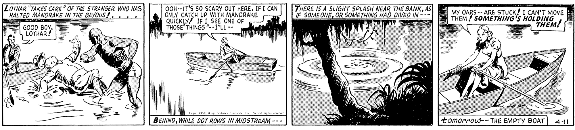 Illustration OCR: LOTHAR "TAKES CARE "OF THE STRANGER WHO HAS HALTED MÅNORAKE IN THE BAYOUS!... OOH --IT'S SO SCARY OUT HERE. IFI CAN ONLY CATCH UP WITH MANDRAKE QUICKLY! IF I SEE ONE OF THOSE THINGS"--I'LL-- THERE IS A SLIGHT SPLASH NEAR THE BANKAS IF SOMEONEOR SOMETHING HAD DIVED IN -- MY OARS -- ARE STUCK! I CAN'T MOVE THEM! SOMETHING'S HOLDING THEM! GOOD BOYLOTHAR! 1919Kne Fe tun BEHINDWHILE DOT ROWS IN MIDSTREAM --- tomorrow-- THE EMPTY BOAT 4:11 LOTHAR "TAKES CARE "OF THE STRANGER WHO HAS HALTED MÅNORAKE IN THE BAYOUS!... OOH --IT'S SO SCARY OUT HERE. IFI CAN ONLY CATCH UP WITH MANDRAKE QUICKLY! IF I SEE ONE OF THOSE THINGS"--I'LL-- THERE IS A SLIGHT SPLASH NEAR THE BANKAS IF SOMEONEOR SOMETHING HAD DIVED IN -- MY OARS -- ARE STUCK! I CAN'T MOVE THEM! SOMETHING'S HOLDING THEM! GOOD BOYLOTHAR! 1919Kne Fe tun BEHINDWHILE DOT ROWS IN MIDSTREAM --- tomorrow-- THE EMPTY BOAT 4:11