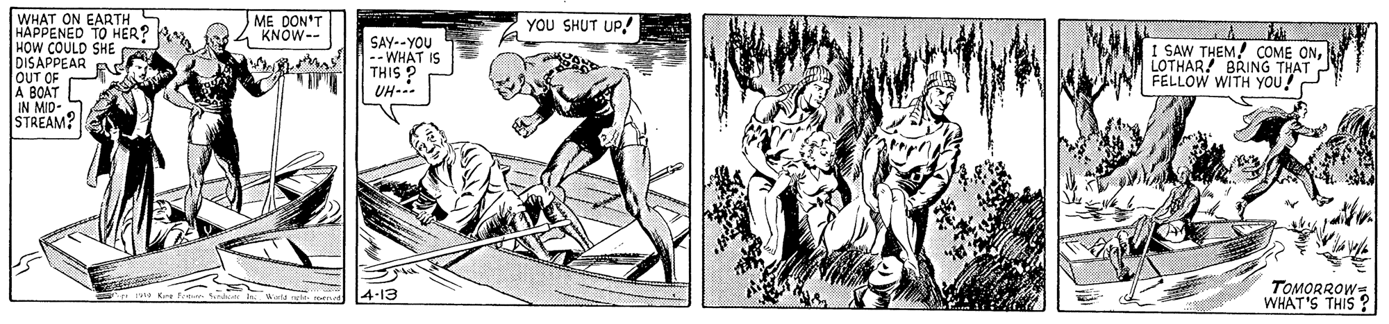 Illustration OCR: WHAT ON EARTH S HAPPENED TO HER? HOW COULD SHE DISAPPEAR OUT OF A BOAT IN MID- STREAM? ME DON'T 4 KNOW-- YOU SHUT UP! SAY--YOU -- WHAT IS THIS ? UH-.. I SAW THEM! COME ONLOTHAR! BRING THAT FELLOW WITH YOU! TOMORROW= WHAT'S THIS ? 4-13 WHAT ON EARTH S HAPPENED TO HER? HOW COULD SHE DISAPPEAR OUT OF A BOAT IN MID- STREAM? ME DON'T 4 KNOW-- YOU SHUT UP! SAY--YOU -- WHAT IS THIS ? UH-.. I SAW THEM! COME ONLOTHAR! BRING THAT FELLOW WITH YOU! TOMORROW= WHAT'S THIS ? 4-13