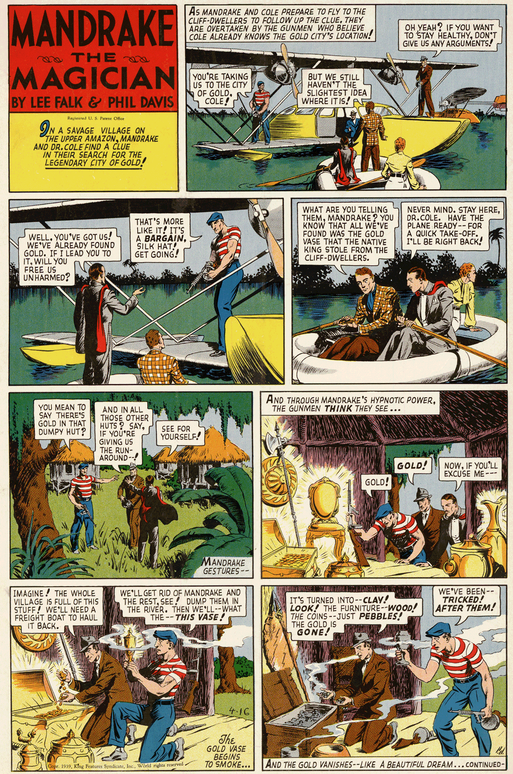 Comics OCR: MANDRAKE As MANDRAKE AND COLE PREPARE TO FLY TO THE CLIFF-DWELLERS TO FOLLOW UP THE CLUETHEY ARE OVERTAKEN BY THE GUNMEN WHO BELIEVE COLE ALREADY KNOWS THE GOLD CITY'S LOCATION! OH YEAH? IF YOU WANT TO STAY HEALTHYDON'T GIVE US ANY ARGUMENTS! m THE MAGICIAN YOU'RE TAKING US TO THE CITY OF GOLDCOLE! BUT WE STILL HAVEN'T THE SLIGHTEST IDEA WHERE IT IS! AF BY LEE FALK & PHIL DAVIS Regieinl U.S Paene Ofce ON A SAVAGE VILLAGE ON THE UPPER AMAZONMANDRAKE AND DR.COLE FIND A CLUE IN THEIR SEARCH FOR THE LEGENDARY CITY OF GOLD! WELL. YOU'VE GOT Us! WE'VE ALREADY FOUND GOLD. IF I LEAD YOU TO ITWILL YOU FREE US UNHARMED? THAT'S MORE LIKE IT! IT'S A BARGAINSILK HAT! GET GOING! WHAT ARE YOU TELLING THEMMANDRAKE ? YOU KNOW THAT ALL WÊ'VE FOUND WAS THE GOLD VASE THAT THE NATIVE KING STOLE FROM THE CLIFF-DWELLERS. NEVER MIND. STAY HEREDR.COLE. HAVE THE PLANE READY-- FOR A QUICK TAKE-OFF. I'LL BE RIGHT BACK! AND THROUGH MANDRAKE'S HYPNOTIC POWERTHE GUNMEN THINK THEY SEE... YOU MEAN TO SAY THERE'S GOLD IN THAT DUMPY HUT? AND IN ALL THOSE OTHER HUTS ? SAYIF YOU'RE GIVING US THE RUN- AROUND- SEE FOR YOURSELF! GOLD! NOWIF YOU'LL EXCUSE ME-- GOLD! MANDRAKE GESTURES -- IMAGINE ! THE WHOLE VILLAGE IS FULL OF THIS STUFF! WE'LL NEED A FREIGHT BOAT TO HAUL IT BACK. WE'LL GET RID OF MANDRAKE AND THE RESTSEE! DUMP THEM IN THE RIVER. THEN WE'LL--WHAT THE -- THIS VASE! IT'S TURNED INTO--CLAY! LOOK! THE FURNITURE--WOOD! THE COINS --JUST PEBBLES! THE GOLD IS GONE! WE'VE BEEN-- TRICKED! AFTER THEM! The GOLD VASE BEGINS TO SMOKE... (Capr. 1939Warld righa rvel AND THE GOLD VANISHES--LIKE A BEAUTIFUL DREAM...CONTINUED- MANDRAKE As MANDRAKE AND COLE PREPARE TO FLY TO THE CLIFF-DWELLERS TO FOLLOW UP THE CLUETHEY ARE OVERTAKEN BY THE GUNMEN WHO BELIEVE COLE ALREADY KNOWS THE GOLD CITY'S LOCATION! OH YEAH? IF YOU WANT TO STAY HEALTHYDON'T GIVE US ANY ARGUMENTS! m THE MAGICIAN YOU'RE TAKING US TO THE CITY OF GOLDCOLE! BUT WE STILL HAVEN'T THE SLIGHTEST IDEA WHERE IT IS! AF BY LEE FALK & PHIL DAVIS Regieinl U.S Paene Ofce ON A SAVAGE VILLAGE ON THE UPPER AMAZONMANDRAKE AND DR.COLE FIND A CLUE IN THEIR SEARCH FOR THE LEGENDARY CITY OF GOLD! WELL. YOU'VE GOT Us! WE'VE ALREADY FOUND GOLD. IF I LEAD YOU TO ITWILL YOU FREE US UNHARMED? THAT'S MORE LIKE IT! IT'S A BARGAINSILK HAT! GET GOING! WHAT ARE YOU TELLING THEMMANDRAKE ? YOU KNOW THAT ALL WÊ'VE FOUND WAS THE GOLD VASE THAT THE NATIVE KING STOLE FROM THE CLIFF-DWELLERS. NEVER MIND. STAY HEREDR.COLE. HAVE THE PLANE READY-- FOR A QUICK TAKE-OFF. I'LL BE RIGHT BACK! AND THROUGH MANDRAKE'S HYPNOTIC POWERTHE GUNMEN THINK THEY SEE... YOU MEAN TO SAY THERE'S GOLD IN THAT DUMPY HUT? AND IN ALL THOSE OTHER HUTS ? SAYIF YOU'RE GIVING US THE RUN- AROUND- SEE FOR YOURSELF! GOLD! NOWIF YOU'LL EXCUSE ME-- GOLD! MANDRAKE GESTURES -- IMAGINE ! THE WHOLE VILLAGE IS FULL OF THIS STUFF! WE'LL NEED A FREIGHT BOAT TO HAUL IT BACK. WE'LL GET RID OF MANDRAKE AND THE RESTSEE! DUMP THEM IN THE RIVER. THEN WE'LL--WHAT THE -- THIS VASE! IT'S TURNED INTO--CLAY! LOOK! THE FURNITURE--WOOD! THE COINS --JUST PEBBLES! THE GOLD IS GONE! WE'VE BEEN-- TRICKED! AFTER THEM! The GOLD VASE BEGINS TO SMOKE... (Capr. 1939Khg Fratures SyndicateWarld righa rvel AND THE GOLD VANISHES--LIKE A BEAUTIFUL DREAM...CONTINUED-