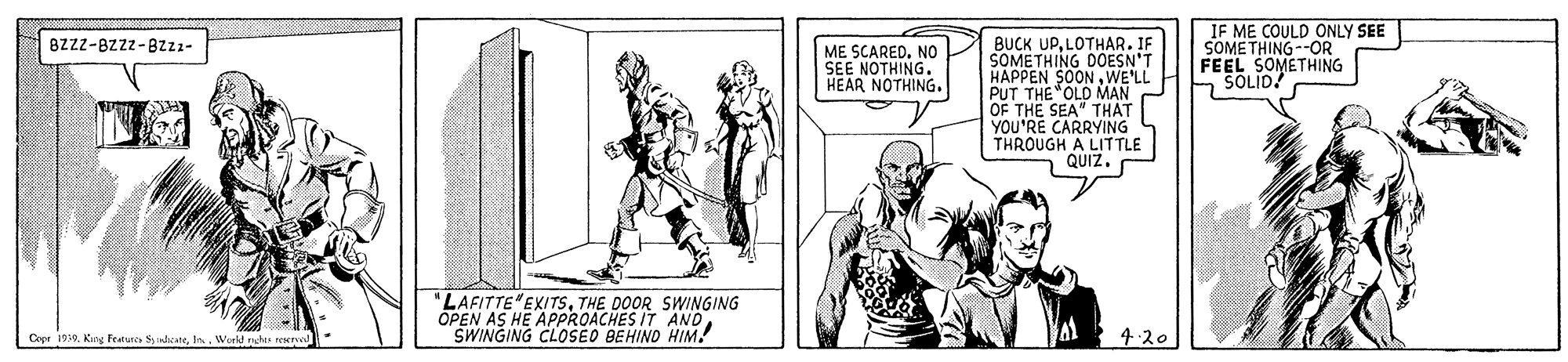 Art OCR: IF ME COULD ONLY SEE SOMETHING--OR FEEL SOMETHING SOLID! BUCK UPLOTHAR. IF SOMETHING DOESN'T HAPPEN SOONWE'LL PUT THE OLD MAN OF THE SEA" THAT YOU'RE CARRYING THROUGH A LITTLE QUIZ. Bzzz-BZzz-8zzz- ME SCARED. NO SEE NOTHING. HEAR NOTHING. "LAFITTE EXITSTHE DOOR SWINGING OPEN AS HE APPROACHES IT ANDSWINGING CLOSEO BEHIND HIM! Copr 199. King Feeture dcareWorld rhes rev 4.20 IF ME COULD ONLY SEE SOMETHING--OR FEEL SOMETHING SOLID! BUCK UPLOTHAR. IF SOMETHING DOESN'T HAPPEN SOONWE'LL PUT THE OLD MAN OF THE SEA" THAT YOU'RE CARRYING THROUGH A LITTLE QUIZ. Bzzz-BZzz-8zzz- ME SCARED. NO SEE NOTHING. HEAR NOTHING. "LAFITTE EXITSTHE DOOR SWINGING OPEN AS HE APPROACHES IT ANDSWINGING CLOSEO BEHIND HIM! Copr 199. King Feeture dcareWorld rhes rev 4.20