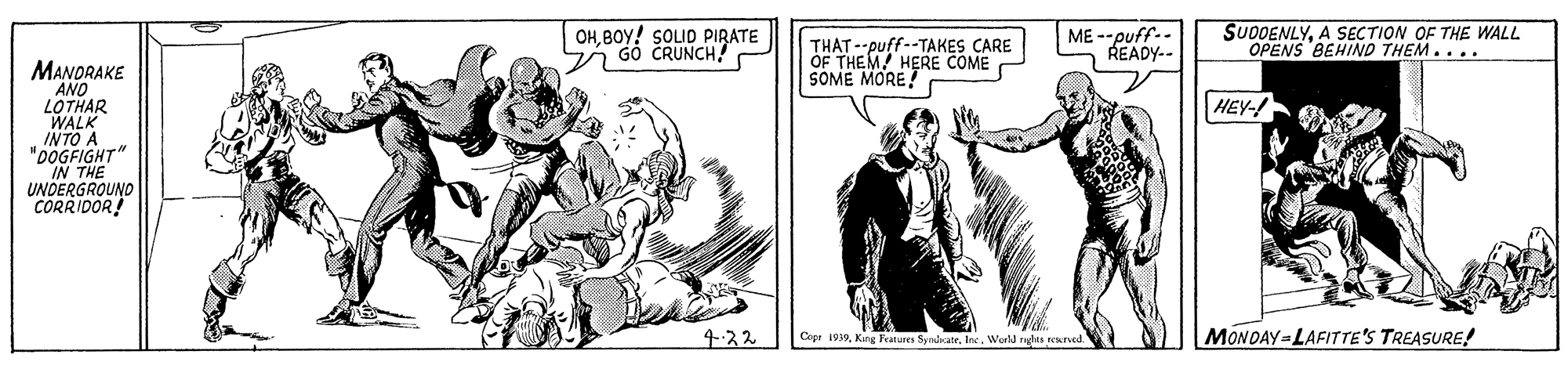 Illustration OCR: OHBOY! SOLID PIRATE G0 CRUNCH? THAT --puff--TAKES CARE OF THEM! HERE COME SOME MORE! ME --puff.- READY.- SUODENLYA SECTION OF THE WALL OPENS BEHIND THEM.... MANDRAKE AND LOTHAR WALK INTO A "0OGFIGHT" IN THE UNDERGROUND CORRIDOR! HEY- 4.32 Cepr 1939World nghts eeerved. MONDAY LAFITTE'S TREASURE! OHBOY! SOLID PIRATE G0 CRUNCH? THAT --puff--TAKES CARE OF THEM! HERE COME SOME MORE! ME --puff.- READY.- SUODENLYA SECTION OF THE WALL OPENS BEHIND THEM.... MANDRAKE AND LOTHAR WALK INTO A "0OGFIGHT" IN THE UNDERGROUND CORRIDOR! HEY- 4.32 Cepr 1939Kung Features SyralatrWorld nghts eeerved. MONDAY LAFITTE'S TREASURE!