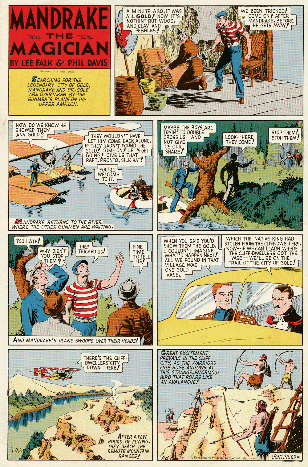 Comics OCR: MANDRAKE A MINUTE AG0IT WAS ALL GOLD! NOW IT'S NOTHIN' BUT WOODAND CLAY AND A W PEBBLES! WE BEEN TRICKED! COME ON ! AFTER MANDRAKEBEFORE HE GETS ÁWAY! e THE ra MAGICIAN BY LEE FALK &-PHIL DAVIS Keni S Pare SEARCHING FOR THE LEGENDARY CITY OF GOLDMANDRAKE AND DR.COLE ARE OVERTAKEN BY THE GUNMEN 'S PLANE ON THE UPPER AMAZON. HOW DO WE KNOW HE SHOWED THEM ANY GOLD? MAYBE THE BOYS ARE TRYIN' TO DOUBLE CROSS US --AND NOT GIVE US OURSHARE! STOP THEM! STOP THEM! THEY WOULDN'T HAVE LET HIM COME BACK ALONEIF THEY HADN'T FOUND THE GOLD! COME ON! LET'S GET GOING! GIVE US THAT RAFTŠILK-HAT! LOOK--HERETHEY COME! YOU'RE WELCOME S TO IT. MANDRAKE RETURNS TO THE RIVER WHERE THE OTHER GUNMEN ARE WAITING. WHICH THE NATIVE KING HAD STOLEN FROM THE CLIFF-DWELLERS. NOW--IF WE CAN LEARN WHERE THE CLIFF-OWELLERS GOT THE VASE-- WE'LL BE ON THE TRAIL OF THE CITY OF GOLD! TOO LATE! WHEN YOU SAID YOU'D SHOW THEM THE GOLDI COULDN'T IMAGINE WHAT'D HAPPEN NEXT! ALL WE FOUND IN THAT VILLAGE WAS ONE GOLD VASE. THEY TRICKED US! WHY DIDN'T YOU STOP THEM ?S FINE TIME TÔ TELL US! AND MANDRAKE'S PLANE SWOOPS OVER THEIR HEADS! GREAT EXCITEMENT PREVAILS IN THE CLIFF CITYAS THE WARRIORS FIRE HUGE ARROWS AT THIS STRANGEENORMOUS BIRD THAT ROARS LIKE AN AVALANCHE! THERE'S THE CLIFF- DWELLERS'CITY DOWN THERE! AFTER A FEW HOURS OF FLYINGTHEY REACH THE REMOTE MOUNTAIN RANGES! 4-23 SCir 193King Beatures Sydicstel World riehti feervd CONTINUED = MANDRAKE A MINUTE AG0IT WAS ALL GOLD! NOW IT'S NOTHIN' BUT WOODAND CLAY AND A W PEBBLES! WE BEEN TRICKED! COME ON ! AFTER MANDRAKEBEFORE HE GETS ÁWAY! e THE ra MAGICIAN BY LEE FALK &-PHIL DAVIS Keni S Pare SEARCHING FOR THE LEGENDARY CITY OF GOLDMANDRAKE AND DR.COLE ARE OVERTAKEN BY THE GUNMEN 'S PLANE ON THE UPPER AMAZON. HOW DO WE KNOW HE SHOWED THEM ANY GOLD? MAYBE THE BOYS ARE TRYIN' TO DOUBLE CROSS US --AND NOT GIVE US OURSHARE! STOP THEM! STOP THEM! THEY WOULDN'T HAVE LET HIM COME BACK ALONEIF THEY HADN'T FOUND THE GOLD! COME ON! LET'S GET GOING! GIVE US THAT RAFTŠILK-HAT! LOOK--HERETHEY COME! YOU'RE WELCOME S TO IT. MANDRAKE RETURNS TO THE RIVER WHERE THE OTHER GUNMEN ARE WAITING. WHICH THE NATIVE KING HAD STOLEN FROM THE CLIFF-DWELLERS. NOW--IF WE CAN LEARN WHERE THE CLIFF-OWELLERS GOT THE VASE-- WE'LL BE ON THE TRAIL OF THE CITY OF GOLD! TOO LATE! WHEN YOU SAID YOU'D SHOW THEM THE GOLDI COULDN'T IMAGINE WHAT'D HAPPEN NEXT! ALL WE FOUND IN THAT VILLAGE WAS ONE GOLD VASE. THEY TRICKED US! WHY DIDN'T YOU STOP THEM ?S FINE TIME TÔ TELL US! AND MANDRAKE'S PLANE SWOOPS OVER THEIR HEADS! GREAT EXCITEMENT PREVAILS IN THE CLIFF CITYAS THE WARRIORS FIRE HUGE ARROWS AT THIS STRANGEENORMOUS BIRD THAT ROARS LIKE AN AVALANCHE! THERE'S THE CLIFF- DWELLERS'CITY DOWN THERE! AFTER A FEW HOURS OF FLYINGTHEY REACH THE REMOTE MOUNTAIN RANGES! 4-23 SCir 193King Beatures Sydicstel World riehti feervd CONTINUED =