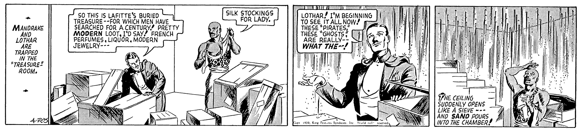 Illustration OCR: SILK STOCKINGS FOR LADY. SO THIS IS LAFITTE'S BURIED S TREASURE --FOR WHICH MEN HAVE SEARCHED FOR A CENTURY PRETTY MODERN LOOTI'O SAY FRENCH PERFUMESMODERN JEWELRY- LOTHAR! I'M BEGINNING TO SEEIT ALL NOW! THESE "PIRATESTHESE "GHOSTS ARE REALLY- WHAT THE--! MANORAKE AND LOTHAR TRAPPED IN THE "TREA SURE! ROOM. THE CEILING SUDDENLY OPENS LIKE A SIEVE -. AND SAND POURS INTO THE CHAMBER! 4-R5 SILK STOCKINGS FOR LADY. SO THIS IS LAFITTE'S BURIED S TREASURE --FOR WHICH MEN HAVE SEARCHED FOR A CENTURY PRETTY MODERN LOOTI'O SAY FRENCH PERFUMESMODERN JEWELRY- LOTHAR! I'M BEGINNING TO SEEIT ALL NOW! THESE "PIRATESTHESE "GHOSTS ARE REALLY- WHAT THE--! MANORAKE AND LOTHAR TRAPPED IN THE "TREA SURE! ROOM. THE CEILING SUDDENLY OPENS LIKE A SIEVE -. AND SAND POURS INTO THE CHAMBER! 4-R5