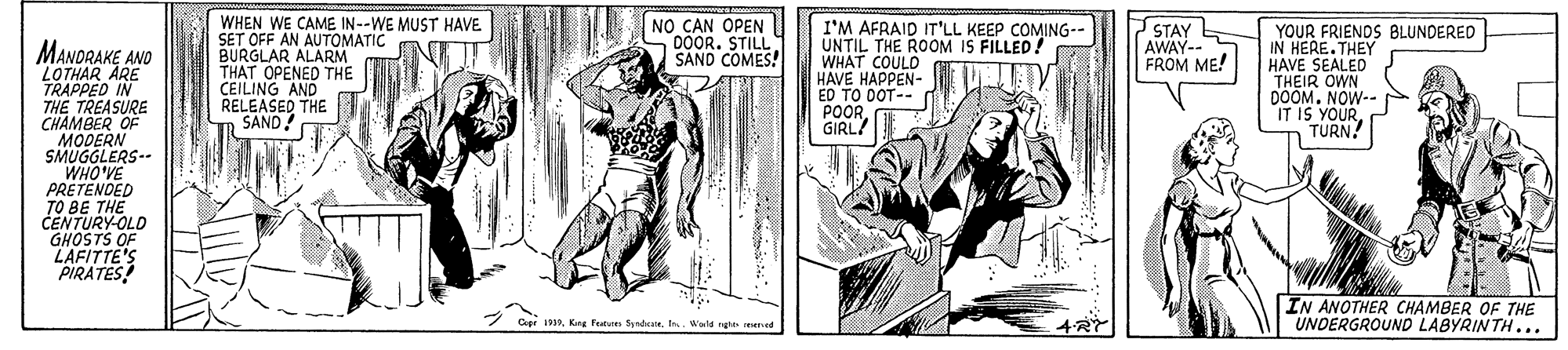 Comic book OCR: WHEN WE CAME IN--WE MUST HAVE SET OFF AN AUTOMATIC BURGLAR ALARM THAT OPENED THE CEILING AND RELEASED THE SAND! NO CAN OPEN DOOR. STILL SAND COMES! I'M AFRAID IT'LL KEEP COMING-- UNTIL THE ROOM IS FILLED! WHAT COULD HAVE HAPPEN- ED TO DOT-- POORGIRL! STAY AWAY-- FROM ME! YOUR FRIENDS BLUNDERED IN HERE.THEY HAVE SEALED THEIR OWN DOOM. NOW-- IT IS YOURTURN! MANDRAKE AND LOTHAR ARE TRAPPED IN THE TREASURE CHAMBER OF MODERN SMUGGLERS-- 31.OHM PRETENDED TO BE THE CENTURY-OLD LAFITTE'S "PIRATES! IN ANOTHER CHAMBER OF THE UNDERGROUND LABYRINTH... Capr 191Ins. Wald ng ed 4RY WHEN WE CAME IN--WE MUST HAVE SET OFF AN AUTOMATIC BURGLAR ALARM THAT OPENED THE CEILING AND RELEASED THE SAND! NO CAN OPEN DOOR. STILL SAND COMES! I'M AFRAID IT'LL KEEP COMING-- UNTIL THE ROOM IS FILLED! WHAT COULD HAVE HAPPEN- ED TO DOT-- POORGIRL! STAY AWAY-- FROM ME! YOUR FRIENDS BLUNDERED IN HERE.THEY HAVE SEALED THEIR OWN DOOM. NOW-- IT IS YOURTURN! MANDRAKE AND LOTHAR ARE TRAPPED IN THE TREASURE CHAMBER OF MODERN SMUGGLERS-- 31.OHM PRETENDED TO BE THE CENTURY-OLD LAFITTE'S "PIRATES! IN ANOTHER CHAMBER OF THE UNDERGROUND LABYRINTH... Capr 191Kang fetum SyndeateIns. Wald ng ed 4RY