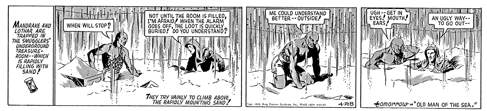 Line art OCR: NOT UNTIL THE ROOM IS FILLEDI'M AFRAID/ WHEN THE ALARM OFFTHE LOOT IS GOIED! D0 YOU UNOEOUICKL ME COULD UNDERSTAND BETTER -- OUTSIDE! UGH -- GET IN EYES! MOUTH! EARS! AN UGLY WAY-- TO GO OUT-- MANDRAKE AND LOTHAR ARE TRAPPED IN THE SMUGGLERS UNDERGROUND TREASURE ROOM--WHICH IS RAPIOLY FILLING WITH SAND! WHEN WILL STOP? THEY TRY VAINLY TO CLIMB ABOVETHE RAPIDLY MOUNTING SAND? 4-R8 tomorrow ="OLD MAN OF THE SEA." Capr 1V19ta World ngh ee NOT UNTIL THE ROOM IS FILLEDI'M AFRAID/ WHEN THE ALARM OFFTHE LOOT IS GOIED! D0 YOU UNOEOUICKL ME COULD UNDERSTAND BETTER -- OUTSIDE! UGH -- GET IN EYES! MOUTH! EARS! AN UGLY WAY-- TO GO OUT-- MANDRAKE AND LOTHAR ARE TRAPPED IN THE SMUGGLERS UNDERGROUND TREASURE ROOM--WHICH IS RAPIOLY FILLING WITH SAND! WHEN WILL STOP? THEY TRY VAINLY TO CLIMB ABOVETHE RAPIDLY MOUNTING SAND? 4-R8 tomorrow ="OLD MAN OF THE SEA." Capr 1V19Kre feu Syndta World ngh ee