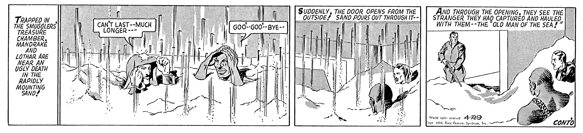 Rectangle OCR: SUDDENLYTHE DOOR OPENS FROM THE OUTSIDE! SAND POURS OUT THROUGH IT-- AND THROUGH THE OPENINGTHEY SEE THE STRANGER THEEY HAO CAPTUREO AND HAULED WITH THEM--THE "OLD MAN OF THE SEA!" TRAPPED IN THE SMUGGLERS TREASURE CHAMBERMANORAKE AND LOTHAR ARE NEAR AN UGLY DEATH IN THE RAPIOLY MOUNTING SAND! CAN'T LAST--MUCH LONGER --- Goo--GOo-BYE-- Warld nghe et 4R9 Capr. 1919Kengr CONTO SUDDENLYTHE DOOR OPENS FROM THE OUTSIDE! SAND POURS OUT THROUGH IT-- AND THROUGH THE OPENINGTHEY SEE THE STRANGER THEEY HAO CAPTUREO AND HAULED WITH THEM--THE "OLD MAN OF THE SEA!" TRAPPED IN THE SMUGGLERS TREASURE CHAMBERMANORAKE AND LOTHAR ARE NEAR AN UGLY DEATH IN THE RAPIOLY MOUNTING SAND! CAN'T LAST--MUCH LONGER --- Goo--GOo-BYE-- Warld nghe et 4R9 Capr. 1919Kengr CONTO