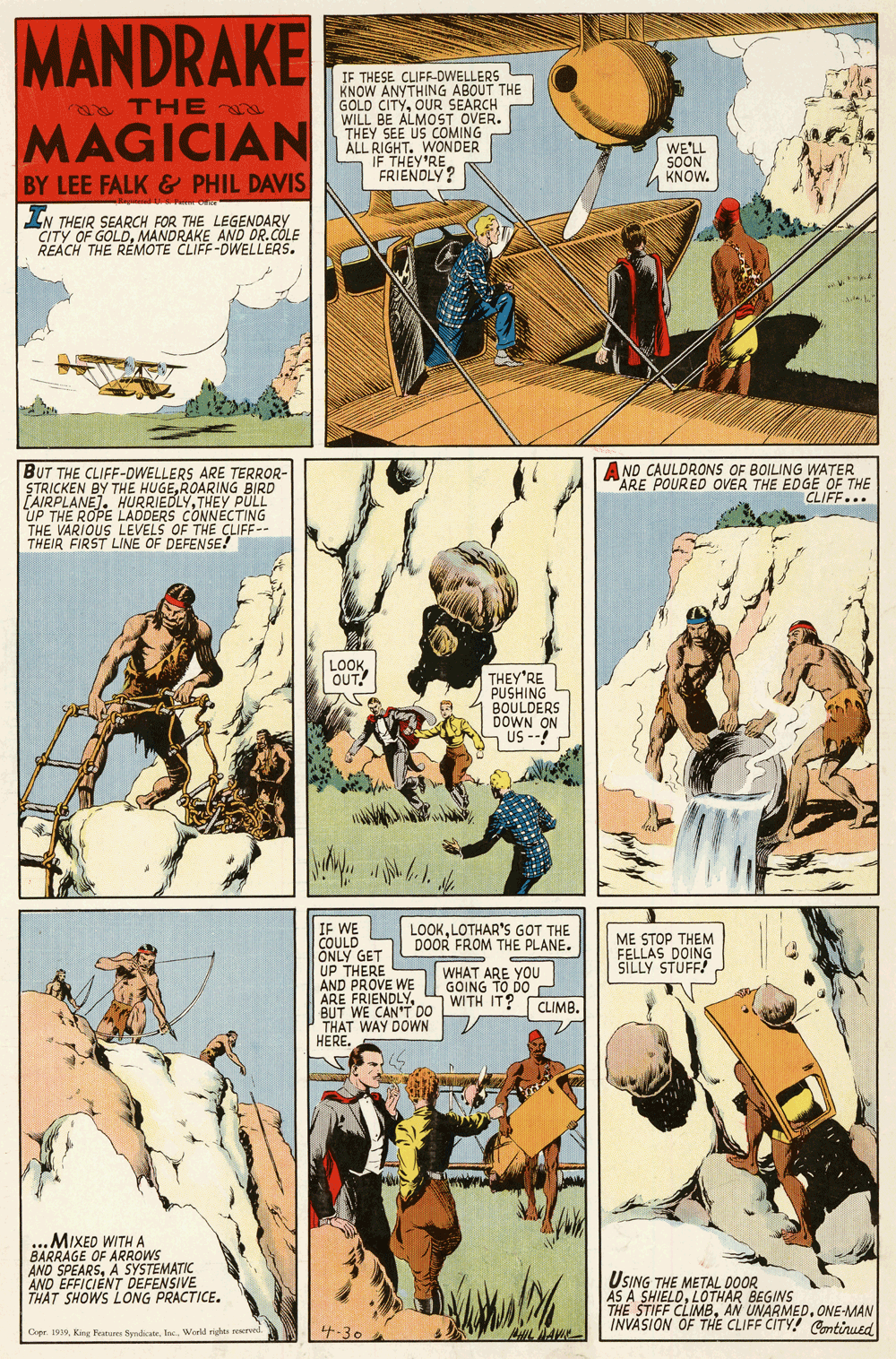 Fiction OCR: MANDRAKE IF THESE CLIFF-DWELLERS KNOW ANYTHING ABOUT THE GOLD CITYOUR SEARCH WILL BE ALMOST OVER. THEY SEE US COMING ALL RIGHT. WONDER IF THEY'RE FRIENDLY? a THE MAGICIAN WE'LL SOON KNOW. BY LEE FALK & PHIL DAVIS IN THEIR SEARCH FOR THE LEGENDARY CITY OF GOLDMANDRAKE AND OR.COLE REACH THE REMOTE CLIFF-DWELLERS. BUT THE CLIFF-DWELLERS ARE TERROR- STRICKEN BY HURRIEDLY RING BIRD A ND CAULDRONS OF BOILING WATER ARE POURED OVER THE EDGE OF THE CLIFF... AIRPLANE). UP THE ROPE LADDERS CONNÉCTING THE VARIOUS LEVELS OF THE CLIFF-- THEIR FIRST LINE OF DEFENSE! PULL LOOKOUT! THEY'RE PUSHING BOULDERS DOWN ON US -- IF WE COULD ONLY GET UP THERE AND PROVE WE ARE FRIENDLYBUT WE CAN'T DO THAT WAY DOWN HERE. LOOKLOTHAR'S GOT THE DOOR FROM THE PLANE. ME STOP THEM FELLAS DOING SILLY STUFF! WHAT ARE YOU GOING TO DO WITH IT? CLIMB. MIXED WITH A BARRAGE OF ARROWS AND SPEARSA SYSTEMATIC AND EFFICIENT DEFENSIVE THAT SHOWS LONG PRACTICE. USING THE METAL DOOR AS A SHIELDLOTHAR BEGINS THE STIFF CLIMBONE-MAN INVASION OF THE CLIFF CITY! Continued Cipr. 1939Iac. Workd rights 4-30 MANDRAKE IF THESE CLIFF-DWELLERS KNOW ANYTHING ABOUT THE GOLD CITYOUR SEARCH WILL BE ALMOST OVER. THEY SEE US COMING ALL RIGHT. WONDER IF THEY'RE FRIENDLY? a THE MAGICIAN WE'LL SOON KNOW. BY LEE FALK & PHIL DAVIS IN THEIR SEARCH FOR THE LEGENDARY CITY OF GOLDMANDRAKE AND OR.COLE REACH THE REMOTE CLIFF-DWELLERS. BUT THE CLIFF-DWELLERS ARE TERROR- STRICKEN BY HURRIEDLY RING BIRD A ND CAULDRONS OF BOILING WATER ARE POURED OVER THE EDGE OF THE CLIFF... AIRPLANE). UP THE ROPE LADDERS CONNÉCTING THE VARIOUS LEVELS OF THE CLIFF-- THEIR FIRST LINE OF DEFENSE! PULL LOOKOUT! THEY'RE PUSHING BOULDERS DOWN ON US -- IF WE COULD ONLY GET UP THERE AND PROVE WE ARE FRIENDLYBUT WE CAN'T DO THAT WAY DOWN HERE. LOOKLOTHAR'S GOT THE DOOR FROM THE PLANE. ME STOP THEM FELLAS DOING SILLY STUFF! WHAT ARE YOU GOING TO DO WITH IT? CLIMB. MIXED WITH A BARRAGE OF ARROWS AND SPEARSA SYSTEMATIC AND EFFICIENT DEFENSIVE THAT SHOWS LONG PRACTICE. USING THE METAL DOOR AS A SHIELDLOTHAR BEGINS THE STIFF CLIMBAN UNARMEDONE-MAN INVASION OF THE CLIFF CITY! Continued Cipr. 1939King Features SymdicateIac. Workd rights 4-30